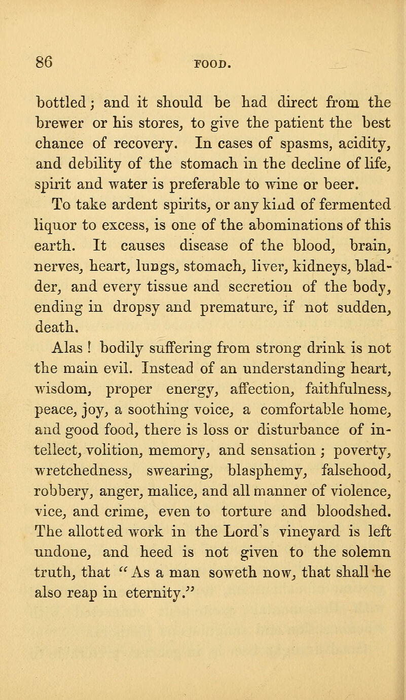 bottled; and it should be bad direct from tbe brewer or his stores, to give the patient the best chance of recovery. In cases of spasms, acidity, and debility of the stomach in the decline of life, spirit and water is preferable to wine or beer. To take ardent spirits, or any kind of fermented liquor to excess, is one of the abominations of this earth. It causes disease of the blood, brain, nerves, heart, lungs, stomach, liver, kidneys, blad- der, and every tissue and secretion of the body, ending in dropsy and premature, if not sudden, death. Alas ! bodily suffering from strong drink is not the main evil. Instead of an understanding heart, wisdom, proper energy, affection, faithfulness, peace, joy, a soothing voice, a comfortable home, and good food, there is loss or disturbance of in- tellect, volition, memory, and sensation ; poverty, wretchedness, swearing, blasphemy, falsehood, robbery, anger, malice, and all manner of violence, vice, and crime, even to torture and bloodshed. The allotted work in the Lord's vineyard is left undone, and heed is not given to the solemn truth, that  As a man soweth now, that shall 'he also reap in eternity.