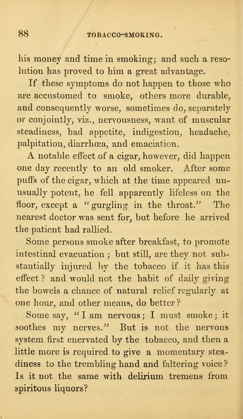 his money and time in smoking; and such a reso- lution has proved to him a great advantage. If these symptoms do not happen to those who are accustomed to smoke, others more durable, and consequently worse, sometimes do, separately or conjointly, viz., nervousness, want of muscular steadiness, bad appetite, indigestion, headache, palpitation, diarrhoea, and emaciation. A notable effect of a cigar, however, did happen one day recently to an old smoker. After some puffs of the cigar, which at the time appeared un- usually potent, he fell apparently lifeless on the floor, except a gurgling in the throat. The nearest doctor was sent for, but before he arrived the patient had rallied. Some persons smoke after breakfast, to promote intestinal evacuation ; but still, are they not sub- stantially injured by the tobacco if it has this effect ? and would not the habit of daily giving the bowels a chance of natural relief regularly at one hour, and other means, do better? Some say,  I am nervous; I must smoke; it soothes my nerves. But is not the nervous system first enervated by the tobacco, and then a little more is required to give a momentary stea- diness to the trembling hand and faltering voice ? Is it not the same with delirium tremens from spiritous liquors?