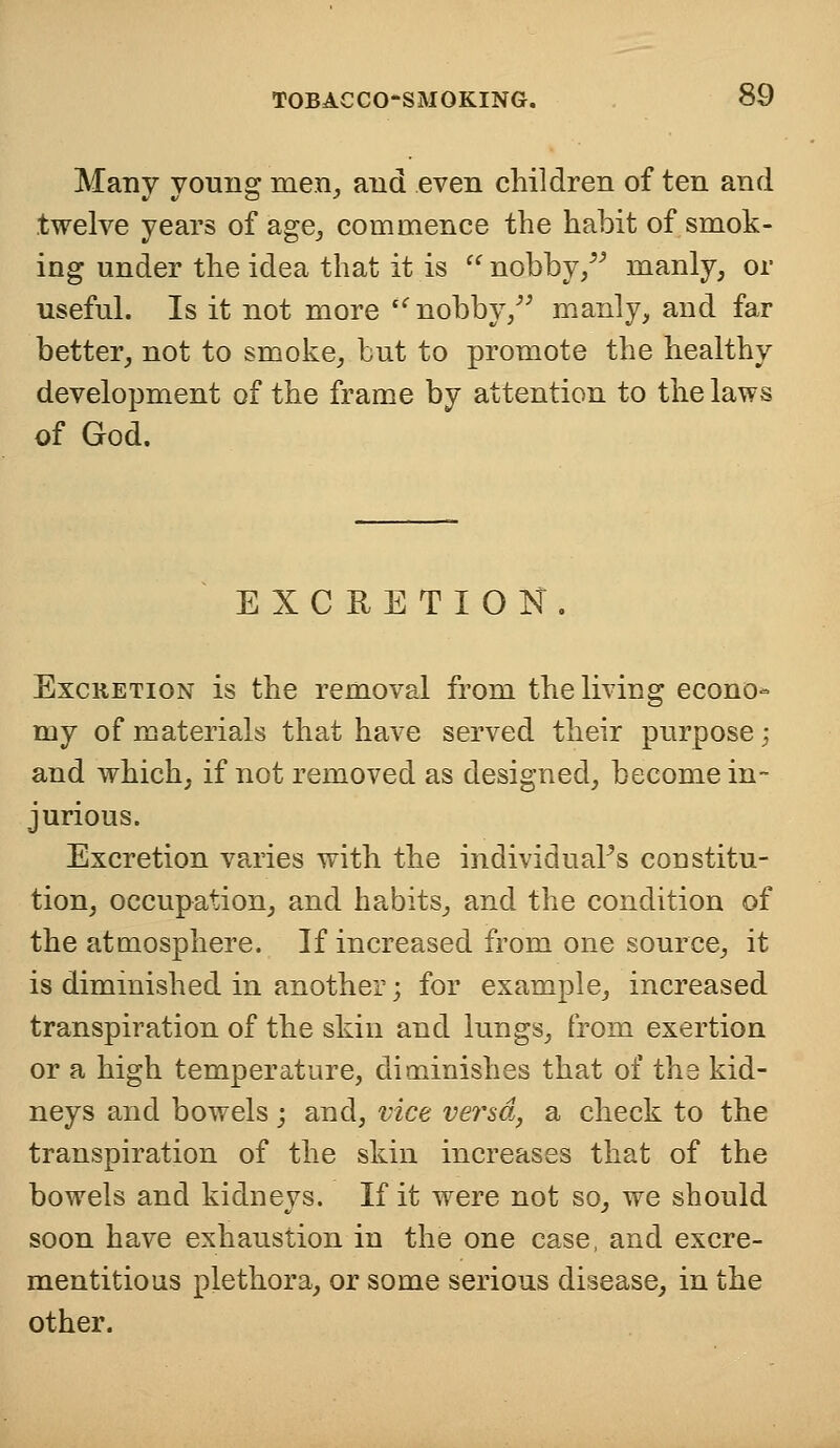 Many young men, and even children of ten and twelve years of age, commence the habit of smok- ing under the idea that it is  nobby/' manly, or useful. Is it not more  nobby/' manly, and far better, not to smoke, but to promote the healthy development of the frame by attention to the laws of God. EXCRETION . Excretion is the removal from the living econo- my of materials that have served their purpose; and which, if not removed as designed, become in- jurious. Excretion varies with the individual's constitu- tion, occupation, and habits, and the condition of the atmosphere. If increased from one source, it is diminished in another; for example, increased transpiration of the skin and lungs, from exertion or a high temperature, diminishes that of the kid- neys and bowels; and, vice ver&o,, a check to the transpiration of the skin increases that of the bowels and kidneys. If it were not so, we should soon have exhaustion in the one case, and excre- mentitious plethora, or some serious disease, in the other.