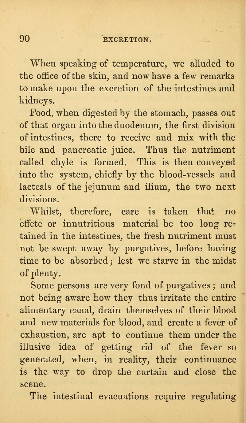 When speaking of temperature, we alluded to the office of the skin, and now have a few remarks to make upon the excretion of the intestines and kidneys. Food, when digested by the stomach, passes out of that organ into the duodenum, the first division of intestines, there to receive and mix with the bile and pancreatic juice. Thus the nutriment called chyle is formed. This is then conveyed into the system, chiefly by the blood-vessels and lacteals of the jejunum and ilium, the two next divisions. Whilst, therefore, care is taken that no effete or innutritious material be too long re- tained in the intestines, the fresh nutriment must not be swept away by purgatives, before having time to be absorbed; lest we starve in the midst of plenty, Some persons are very fond of purgatives ; and not being aware how they thus irritate the entire alimentary canal, drain themselves of their blood and new materials for blood, and create a fever of exhaustion, are apt to continue them under the illusive idea of getting rid of the fever so generated, when, in reality, their continuance is the way to drop the curtain and close the scene. The intestinal evacuations require regulating