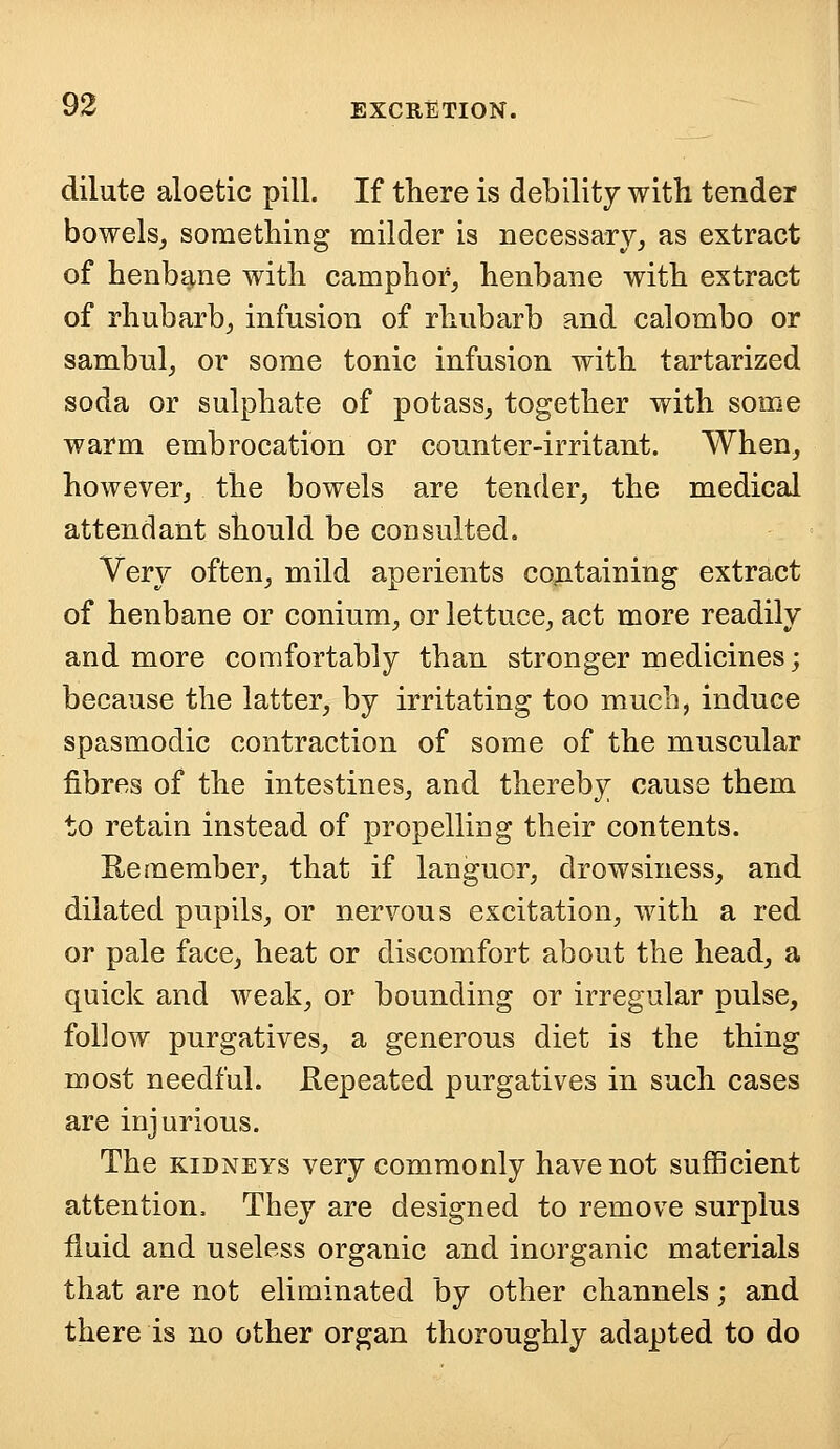 dilute aloetic pill. If there is debility with tender bowels, something milder is necessary, as extract of henbane with camphor, henbane with extract of rhubarb, infusion of rhubarb and calombo or sambul, or some tonic infusion with tartarized soda or sulphate of potass, together with some warm embrocation or counter-irritant. When, however, the bowels are tender, the medical attendant should be consulted. Very often, mild aperients containing extract of henbane or conium, or lettuce, act more readily and more comfortably than stronger medicines; because the latter, by irritating too much, induce spasmodic contraction of some of the muscular fibres of the intestines, and thereby cause them to retain instead of propelling their contents. Remember, that if languor, drowsiness, and dilated pupils, or nervous excitation, with a red or pale face, heat or discomfort about the head, a quick and weak, or bounding or irregular pulse, follow purgatives, a generous diet is the thing most needful. Repeated purgatives in such cases are injurious. The kidneys very commonly have not sufficient attention. They are designed to remove surplus fluid and useless organic and inorganic materials that are not eliminated by other channels; and there is no other organ thoroughly adapted to do