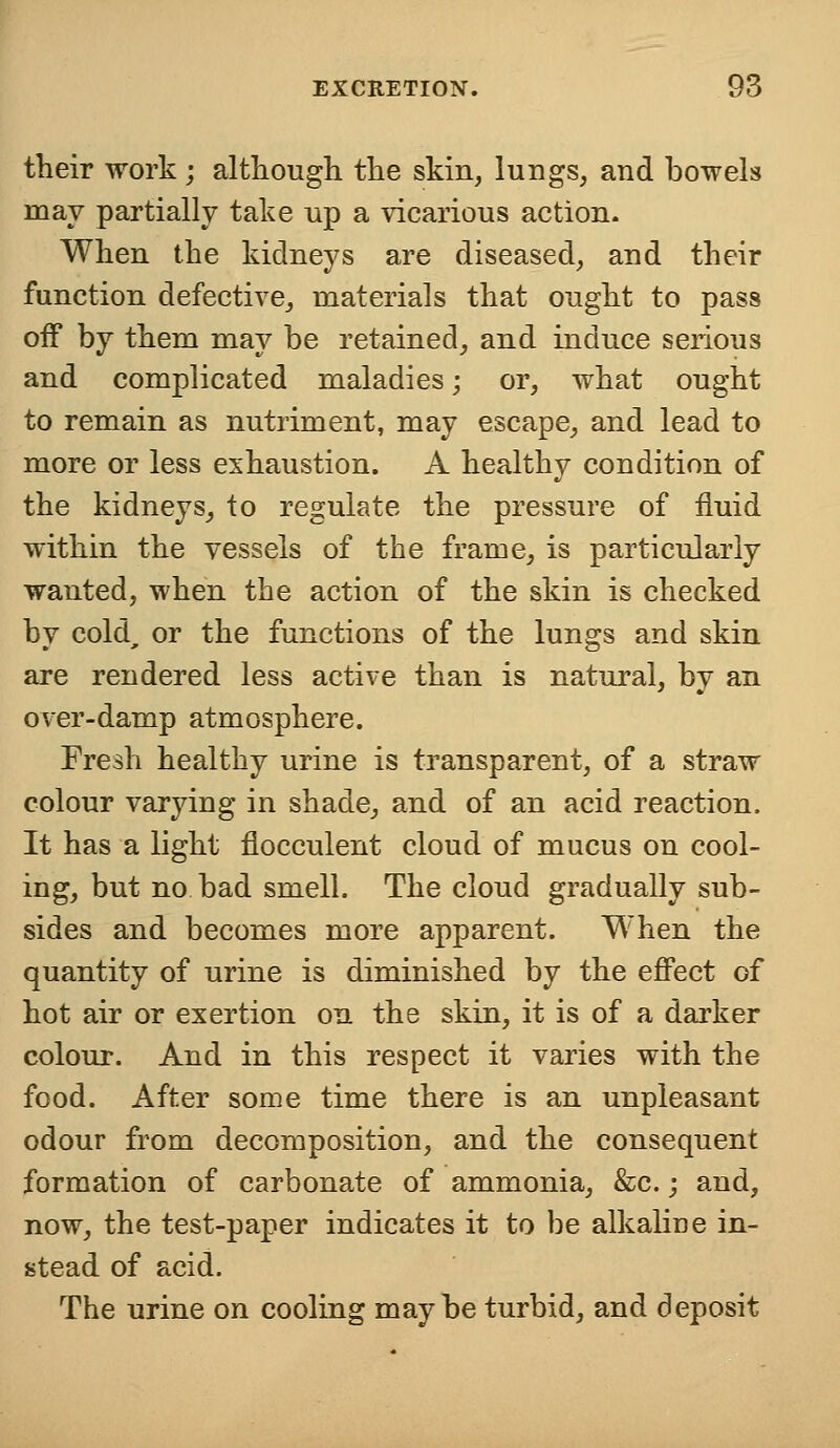 their work ; although, the skin, lungs, and bowels may partially take up a vicarious action. When the kidneys are diseased, and their function defective, materials that ought to pass off by them may be retained, and induce serious and complicated maladies; or, what ought to remain as nutriment, may escape, and lead to more or less exhaustion. A healthy condition of the kidneys, to regulate the pressure of fluid within the vessels of the frame, is particularly wanted, when the action of the skin is checked by cold, or the functions of the lungs and skin are rendered less active than is natural, by an over-damp atmosphere. Fresh healthy urine is transparent, of a straw colour varying in shade, and of an acid reaction. It has a light flocculent cloud of mucus on cool- ing, but no bad smell. The cloud gradually sub- sides and becomes more apparent. When the quantity of urine is diminished by the effect of hot air or exertion on the skin, it is of a darker colour. And in this respect it varies with the food. After some time there is an unpleasant odour from decomposition, and the consequent formation of carbonate of ammonia, &c.; and, now, the test-paper indicates it to be alkaline in- stead of acid. The urine on cooling maybe turbid, and deposit