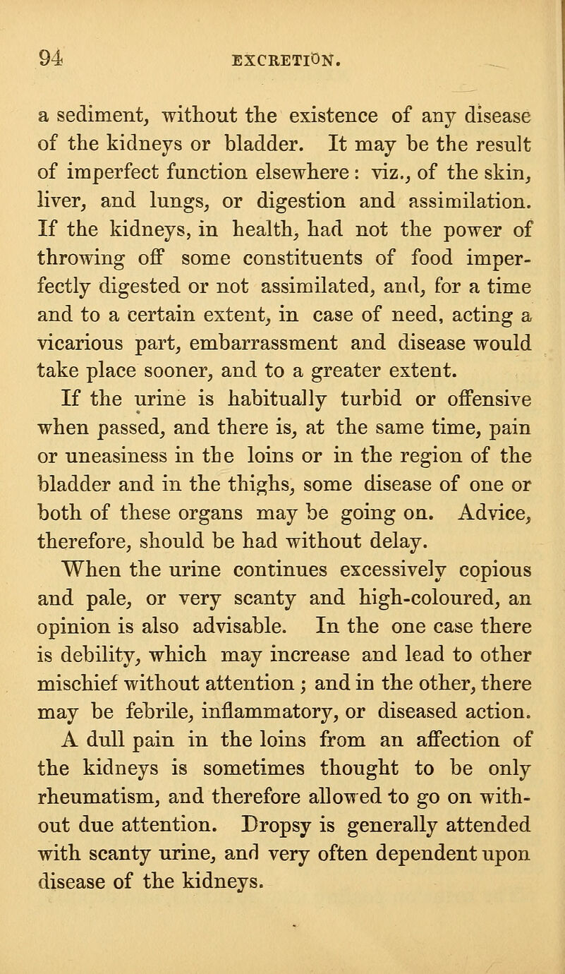 a sediment, without the existence of any disease of the kidneys or bladder. It may be the result of imperfect function elsewhere : viz., of the skin, liver, and lungs, or digestion and assimilation. If the kidneys, in health, had not the power of throwing off some constituents of food imper- fectly digested or not assimilated, and, for a time and to a certain extent, in case of need, acting a vicarious part, embarrassment and disease would take place sooner, and to a greater extent. If the urine is habitually turbid or offensive when passed, and there is, at the same time, pain or uneasiness in tbe loins or in the region of the bladder and in the thighs, some disease of one or both of these organs may be going on. Advice, therefore, should be had without delay. When the urine continues excessively copious and pale, or very scanty and high-coloured, an opinion is also advisable. In the one case there is debility, which may increase and lead to other mischief without attention; and in the other, there may be febrile, inflammatory, or diseased action. A dull pain in the loins from an affection of the kidneys is sometimes thought to be only rheumatism, and therefore allowed to go on with- out due attention. Dropsy is generally attended with scanty urine, and very often dependent upon disease of the kidneys.