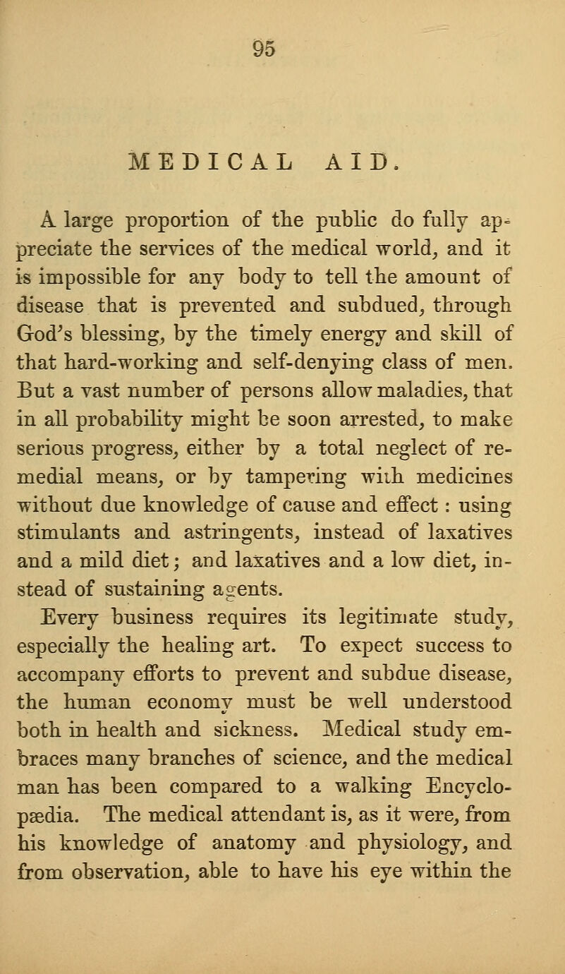 MEDICAL AID A large proportion of the public do fully ap- preciate the services of the medical world, and it is impossible for any body to tell the amount of disease that is prevented and subdued, through God's blessing, by the timely energy and skill of that hard-working and self-denying class of men. But a vast number of persons allow maladies, that in all probability might be soon arrested, to make serious progress, either by a total neglect of re- medial means, or by tampering wiih medicines without due knowledge of cause and effect: using stimulants and astringents, instead of laxatives and a mild diet; and laxatives and a low diet, in- stead of sustaining agents. Every business requires its legitimate study, especially the healing art. To expect success to accompany efforts to prevent and subdue disease, the human economy must be well understood both in health and sickness. Medical study em- braces many branches of science, and the medical man has been compared to a walking Encyclo- paedia. The medical attendant is, as it were, from his knowledge of anatomy and physiology, and from observation, able to have his eye within the