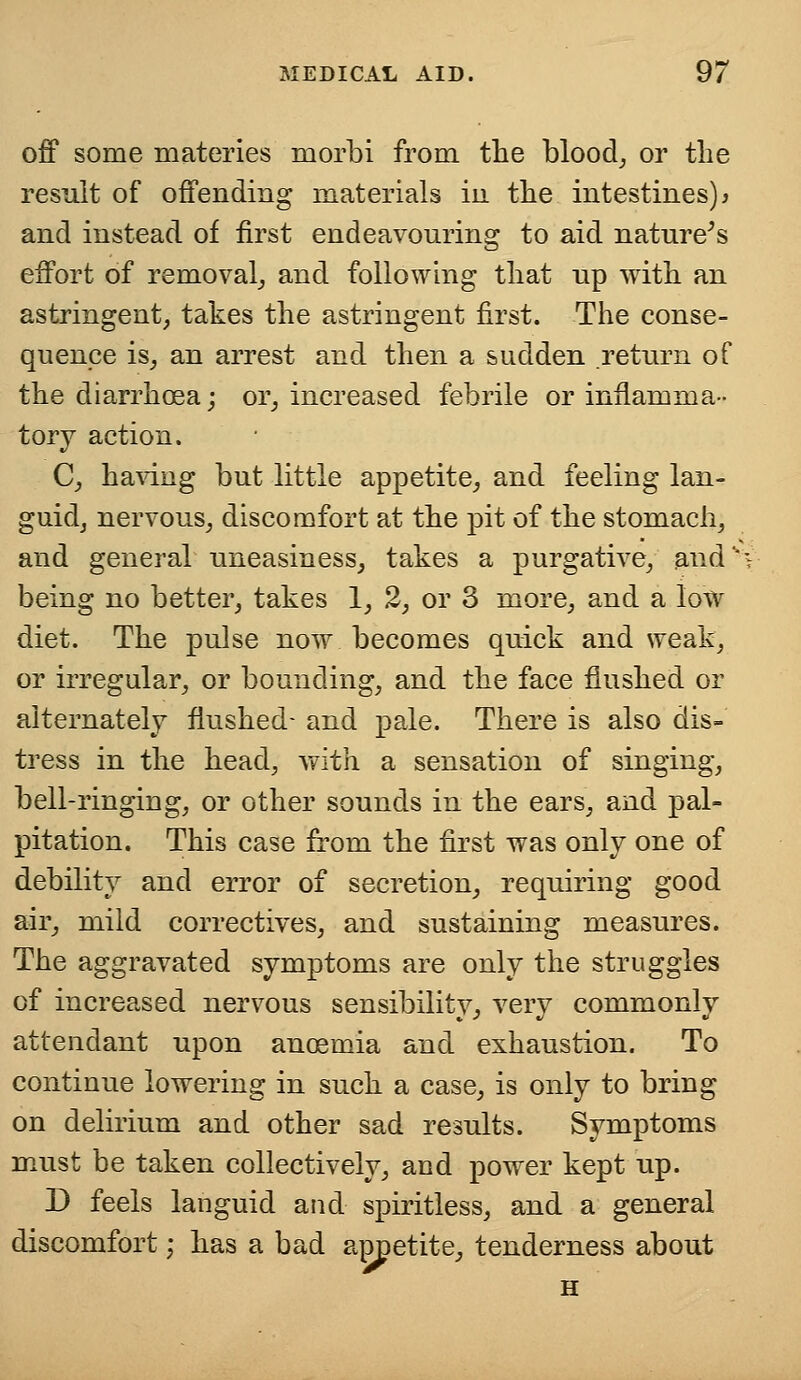 off some materies morbi from the blood, or the result of offending materials in the intestines)* and instead of first endeavouring to aid nature's effort of removal, and following that up with an astringent, takes the astringent first. The conse- quence is, an arrest and then a sudden return of the diarrhoea; or, increased febrile or inflamma- tory action. C, having but little appetite, and feeling lan- guid, nervous, discomfort at the pit of the stomach, and general uneasiness, takes a purgative, and* being no better, takes 1, 2, or 3 more, and a low diet. The pulse now becomes quick and weak, or irregular, or bounding, and the face flushed or alternately flushed- and pale. There is also dis- tress in the head, with a sensation of singing, bell-ringing, or other sounds in the ears, and pal- pitation. This case from the first was only one of debility and error of secretion, requiring good air, mild correctives, and sustaining measures. The aggravated symptoms are only the struggles of increased nervous sensibility, very commonly attendant upon ancemia and exhaustion. To continue lowering in such a case, is only to bring on delirium and other sad results. Symptoms must be taken collectively, and power kept up. D feels languid and spiritless, and a general discomfort; has a bad appetite, tenderness about