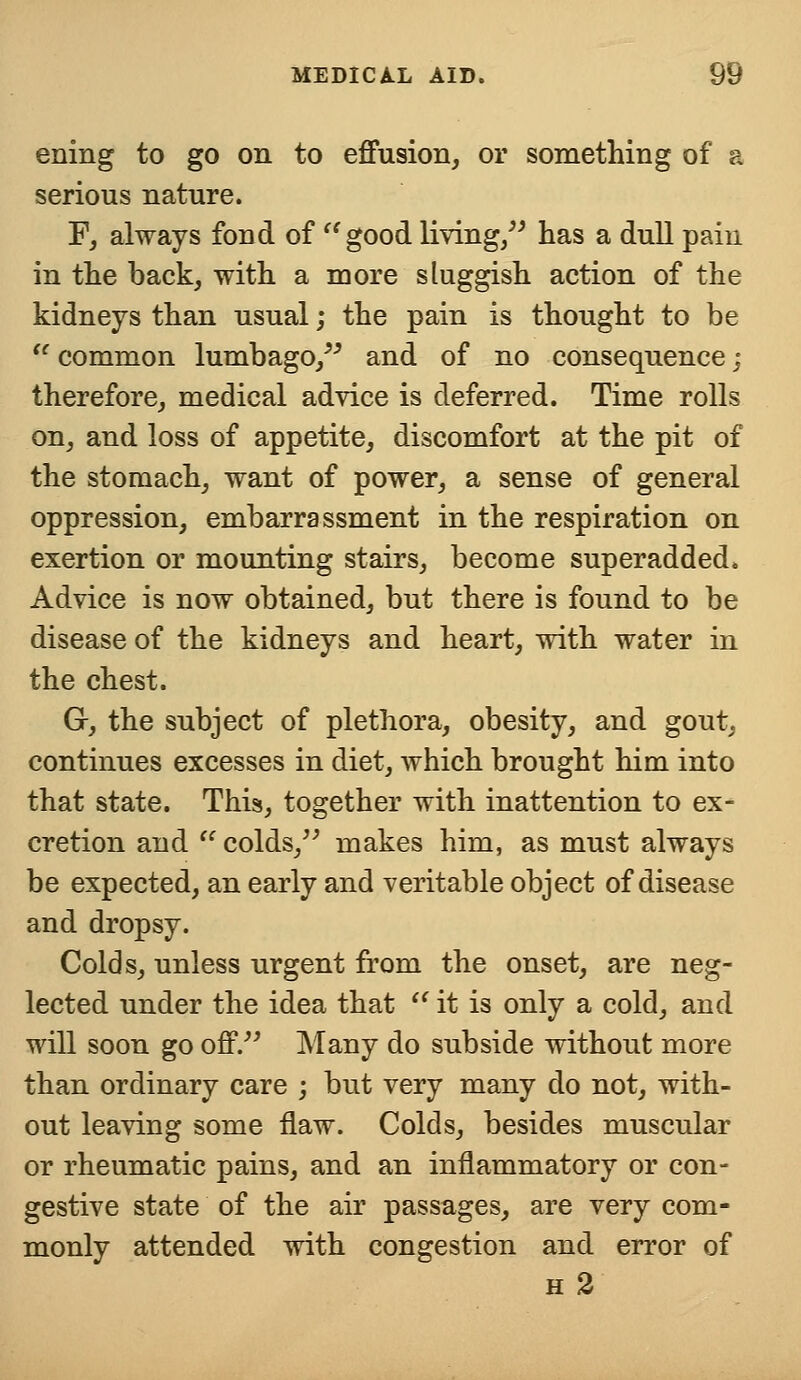 ening to go on to effusion, or something of a serious nature. F, always fond of '' good living, has a dull pain in the back, with a more sluggish action of the kidneys than usual; the pain is thought to be  common lumbago, and of no consequence; therefore, medical advice is deferred. Time rolls on, and loss of appetite, discomfort at the pit of the stomach, want of power, a sense of general oppression, embarrassment in the respiration on exertion or mounting stairs, become superadded. Advice is now obtained, but there is found to be disease of the kidneys and heart, with water in the chest. G-, the subject of plethora, obesity, and gout, continues excesses in diet, which brought him into that state. This, together with inattention to ex- cretion and  colds, makes him, as must always be expected, an early and veritable object of disease and dropsy. Colds, unless urgent from the onset, are neg- lected under the idea that  it is only a cold, and will soon go off. Many do subside without more than ordinary care ; but very many do not, with- out leaving some flaw. Colds, besides muscular or rheumatic pains, and an inflammatory or con- gestive state of the air passages, are very com- monly attended with congestion and error of h 2