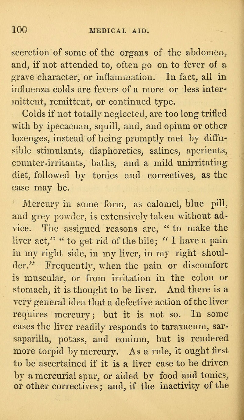 secretion of some of the organs of the abdomen, and, if not attended to, often go on to fever of a grave character, or inflammation. In fact, all in influenza colds are fevers of a more or less inter- mittent, remittent, or continued type. Colds if not totally neglected, are too long trifled with by ipecacuan. squill, and, and opium or other lozenges, instead of being promptly met by diffu- sible stimulants, diaphoretics, salines, aperients, counter-irritants, baths, and a mild unirritating diet, followed by tonics and correctives, as the case may be. Mercury in some form, as calomel, blue pill, and grey powder, is extensively taken without ad- vice. The assigned reasons are,  to make the liver act/5  to get rid of the bile;  I have a pain in my right side, in my liver, in my right shoul- der/5 Frequently, when the pain or discomfort is muscular, or from irritation in the colon or stomach, it is thought to be liver. And there is a very general idea that a defective action of the liver requires mercury; but it is not so. In some cases the liver readily responds to taraxacum, sar- saparilla, potass, and conium, but is rendered more torpid by mercury. As a rule, it ought first to be ascertained if it is a liver case to be driven by a mercurial spur, or aided by food and tonics, or other correctives; and, if the inactivity of the