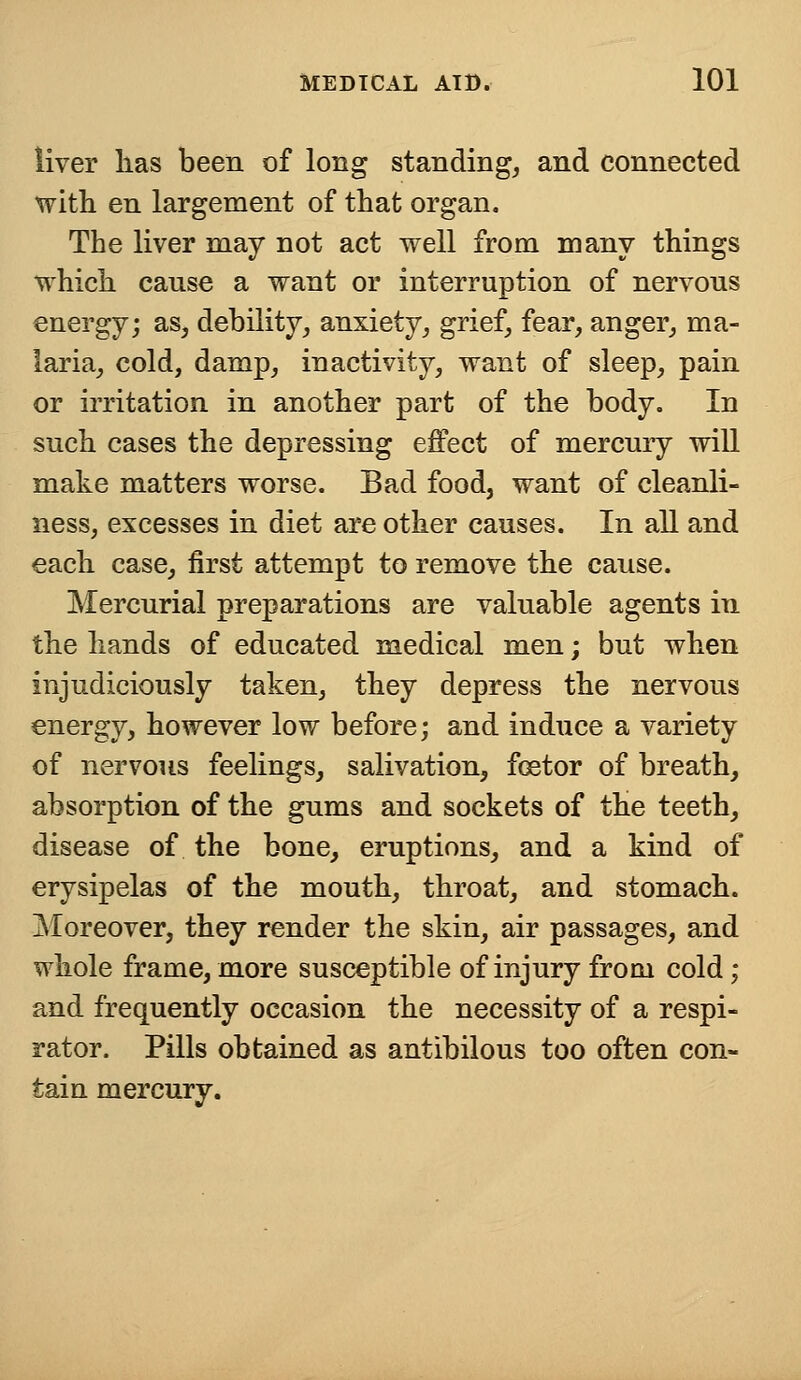 liver lias been of long standing, and connected with en largement of that organ. The liver may not act well from many things which canse a want or interruption of nervous energy; as, debility, anxiety, grief, fear, anger, ma- laria, cold, damp, inactivity, want of sleep, pain or irritation in another part of the body. In such cases the depressing effect of mercury will make matters worse. Bad food, want of cleanli- ness, excesses in diet are other causes. In all and each case, first attempt to remove the cause. Mercurial preparations are valuable agents in the hands of educated medical men; but when injudiciously taken, they depress the nervous energy, however low before; and induce a variety of nervous feelings, salivation, fcetor of breath, absorption of the gums and sockets of the teeth, disease of the bone, eruptions, and a kind of erysipelas of the mouth, throat, and stomach. Moreover, they render the skin, air passages, and whole frame, more susceptible of injury from cold; and frequently occasion the necessity of a respi- rator. Pills obtained as antibilous too often con- tain mercury.