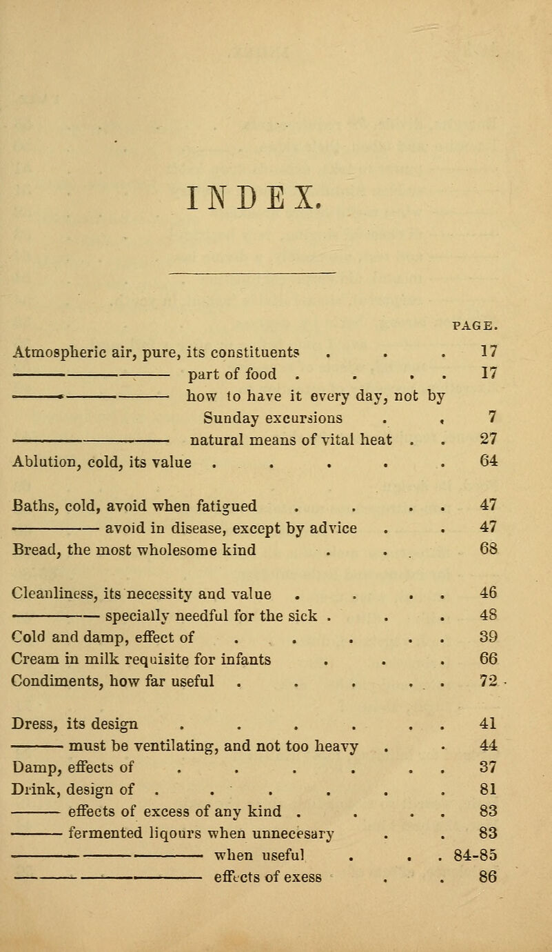 INDEX. PAGE. Atmospheric air, pure, its constituents . . .17 part of food . . 17 ■ how to have it every day, not by Sunday excursions . , 7 natural means of vital heat . . 27 Ablution, cold, its value ..... 64 Baths, cold, avoid when fatigued . . 47 avoid in disease, except by advice . . 47 Bread, the most wholesome kind . . 68 Cleanliness, its necessity and value . . 46 specially needful for the sick . . .48 Cold and damp, effect of . . 39 Cream in milk requisite for infants . . .66 Condiments, how far useful . . . , . 72 Dress, its design . . . . 41 must be ventilating, and not too heavy . • 44 Damp, effects of . . . 37 Drink, design of . . . . . .81 effects of excess of any kind . . 83 fermented liqours when unnecesary . . 83 ■ when useful . . . 84-85 ' effects of exess . . 86