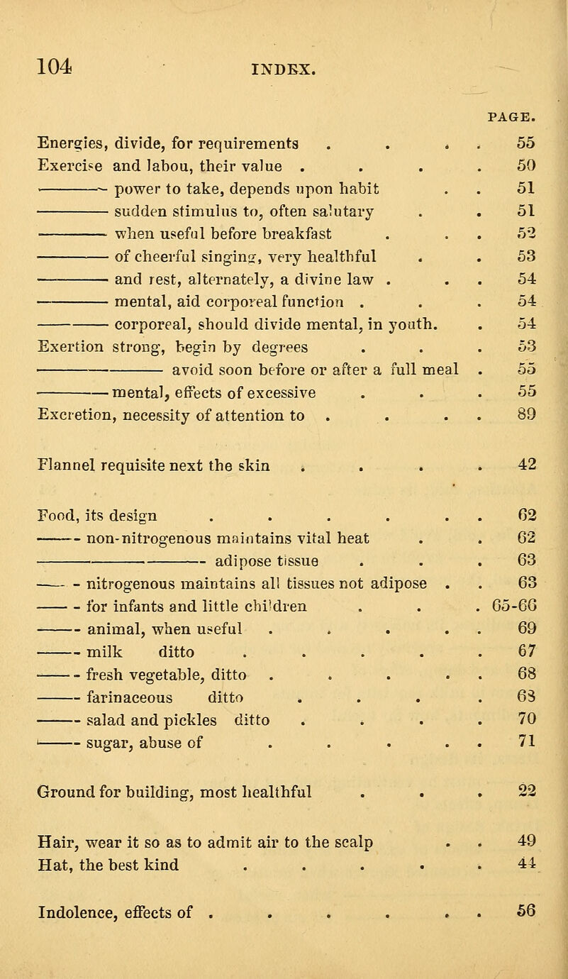 Energies, divide, for requirements Exercise and Jabou, their value . > — power to take, depends upon habit sudden stimulus to, often salutary ■ when useful before breakfast of cheerful singing, very healthful — ■ and rest, alternately, a divine law . mental, aid corporeal function . corporeal, should divide mental, in youth. Exertion strong, begin by degrees avoid soon before or after a full meal mental, effects of excessive Excretion, necessity of attention to Flannel requisite next the skin Food, its design ..... non-nitrogenous maintains vital heat adipose tissue nitrogenous maintains all tissues not adipose . for infants and little children animal, when useful .... milk ditto .... fresh vegetable, ditto .... farinaceous ditto . salad and pickles ditto . . 1 sugar, abuse of .... Ground for building, most healthful Hair, wear it so as to admit air to the scalp Hat, the best kind .... Indolence, effects of 56