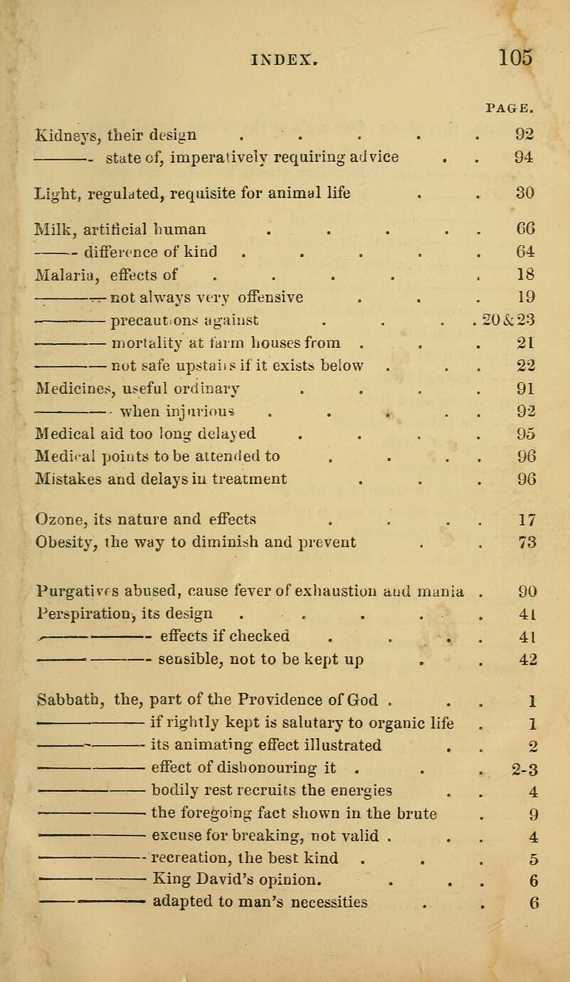 PAGE. Kidneys, their design . . . .92 state of, imperatively requiring advice . . 94 Light, regulated, requisite for animal life . . 30 Milk, artificial human . . . 66 difference of kind . . . . .64 Malaria, effects of . . . .18 T-r-not always very offensive . , .19 precautions against . . . . 206c23 mortality at farm houses from . . .21 not safe upstahs if it exists below . . . 22 Medicines, useful ordinary . . . .91 when injurious . . . 92 Medical aid too long delayed . . . .95 Medical points to be attended to . . . . 96 Mistakes and delays in treatment . . .96 Ozone, its nature and effects . . . . 17 Obesity, the way to diminish and prevent . . 73 Purgativfs abused, cause fever of exhaustion aud mania . 90 Perspiration■, its design . . . . . 41 ^ effects if checked . . . . 41 sensible, not to be kept up . .42 Sabbath, the, part of the Providence of God . . . 1 ■ if rightly kept is salutary to organic life . 1 its animating effect illustrated . . 2 effect of dishonouring it . . . 2-3 bodily rest recruits the energies . . 4 the foregoing fact shown in the brute . 9 excuse for breaking, not valid , . . 4 recreation, the best kind ... 5 ■ King David's opinion. . . . 6 —adapted to man's necessities . . 6