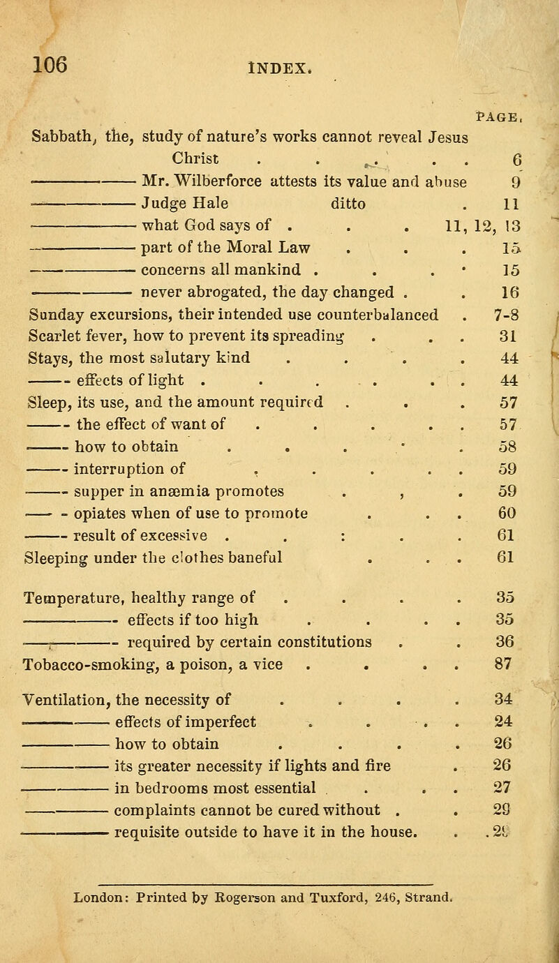 PAGE, Sabbath, the, study of nature's works cannot reveal Jesus Christ . . ^. Mr. Wilberforce attests its value and abuse — • Judge Hale ditto — what God says of . . . 1 —■■ ■ part of the Moral Law concerns all mankind . never abrogated, the day changed . Sunday excursions, their intended use counterbalanced Scarlet fever, how to prevent its spreading Stays, the most salutary kind effects of light . . ... Sleep, its use, and the amount required the effect of want of . . ■ how to obtain interruption of ... supper in anaemia promotes . , opiates when of use to promote result of excessive : Sleeping under the clothes baneful Temperature, healthy range of effects if too high ■—j required by certain constitutions Tobacco-smoking, a poison, a vice Ventilation, the necessity of effects of imperfect how to obtain its greater necessity if lights and fire in bedrooms most essential . complaints cannot be cured without . requisite outside to have it in the house. London: Printed by Rogerson and Tuxford, 246, Strand.