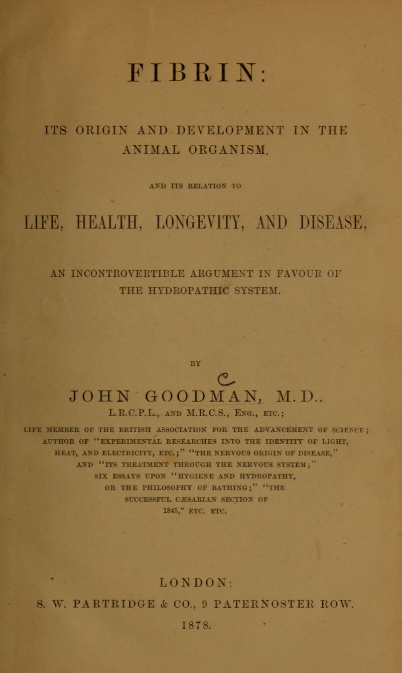 FIBRIN ITS ORIGIN AND DEVELOPMENT IN THE ANIMAL ORGANISM AND ITS RELATION* TO LIFE, HEALTH, LONGEVITY, AND DISEASE. AN INCONTROVERTIBLE ARGUMENT IN FAVOUR OF THE HYDROPATHIC SYSTEM. JOHN GOODMAN, M.D., L.R.C.P.L., and M.R.C.S., Eng., etc.; LIFE MEMBER OF THE BRITISH ASSOCIATION FOR THE ADVANCEMENT OF SCIENCE AUTHOR OF EXPERIMENTAL RESEARCHES INTO THE IDENTITY OF LJ HEAT, AND ELECTRICITY, ETC.; THE NERVOUS ORIGIN OF DISEASE, AND ITS TREATMENT THROUGH THE NERVOUS SYSTEM;' >IX ESSAYS UPON HYGIENE AND HYDROPATHY, OR THE PHILOSOPHY OF BATHING;'' THE SUCCESSFUL C.ESARIAN SECTION OF 1845, ETC. ETC. LONDON. 8. W. PARTRIDGE & CO., 9 PATERNOSTER ROW 1S73.
