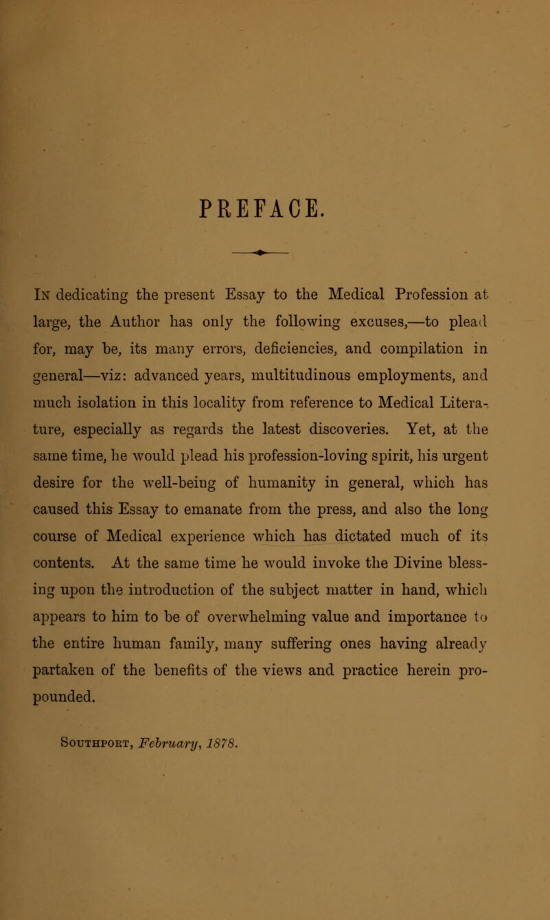 PREFACE. In dedicating the present Essay to the Medical Profession at large, the Author has only the following excuses,—to plead for, may be, its many errors, deficiencies, and compilation in general—viz: advanced years, multitudinous employments, and much isolation in this locality from reference to Medical Litera- ture, especially as regards the latest discoveries. Yet, at the same time, he would plead his profession-loving spirit, his urgent desire for the well-being of humanity in general, which has caused this Essay to emanate from the press, and also the long course of Medical experience which has dictated much of its contents. At the same time he would invoke the Divine bless- ing upon the introduction of the subject matter in hand, which appears to him to be of overwhelming value and importance to the entire human family, many suffering ones having already partaken of the benefits of the views and practice herein pro- pounded. Southport, February, 1878.