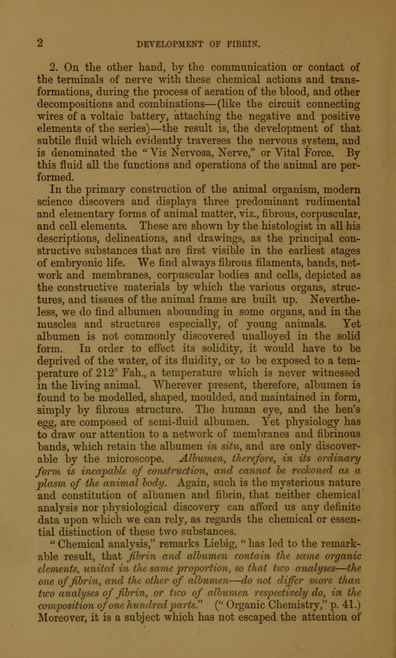 2. On the other hand, by the communication or contact of the terminals of nerve with these chemical actions and trans- formations, during the process of aeration of the blood, and other decompositions and combinations—(like the circuit connecting wires of a voltaic battery, attaching the negative and positive elements of the series)—the result is, the development of that subtile fluid which evidently traverses the nervous system, and is denominated the  Vis Nervosa, Nerve, or Vital Force. By this fluid all the functions and operations of the animal are per- formed. In the primary construction of the animal organism, modern science discovers and displays three predominant rudimental and elementary forms of animal matter, viz., fibrous, corpuscular, and cell elements. These are shown by the histologist in all his descriptions, delineations, and drawings, as the principal con- structive substances that are first visible in the earliest stages of embryonic life. We find always fibrous filaments, bands, net- work and membranes, corpuscular bodies and cells, depicted as the constructive materials by which the various organs, struc- tures, and tissues of the animal frame are built up. Neverthe- less, we do find albumen abounding in some organs, and in the muscles and structures especially, of young animals. Yet albumen is not commonly discovered unalloyed in the solid form. In order to effect its solidity, it would have to be deprived of the water, of its fluidity, or to be exposed to a tem- perature of 212° Fah., a temperature which is never witnessed in the living animal. Wherever present, therefore, albumen is found to be modelled, shaped, moulded, and maintained in form, simply by fibrous structure. The human eye, and the hen's egg, are composed of semi-fluid albumen. Yet physiology has to draw our attention to a network of membranes and fibrinous bands, which retain the albumen in situ, and are only discover- able by the microscope. Albumen, therefore, in its ordinary form is incapable of construction, and cannot be reckoned, as a plasm of the animal body. Again, such is the mysterious nature and constitution of albumen and fibrin, that neither chemical analysis nor physiological discovery can afford us any definite data upon which we can rely, as regards the chemical or essen- tial distinction of these two substances.  Chemical analysis, remarks Liebig,  has led to the remark- able result, that fibrin and albumen contain the same organic elements, united in the same proportion, so that tiro analyses—the one of fibrin, and the other of albumen—do not differ more than tiro analyses of fibrin, or tv:o of albumen respectively do, in the composition of one hundred parts ( Organic Chemistry, p. 41.) Moreover, it is a subject which has not escaped the attention of