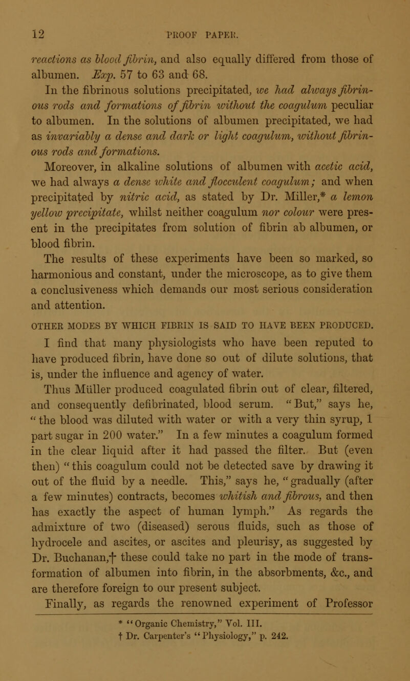 reactions as blood fibrin, and also equally differed from those of albumen. Exp. 57 to 63 and 68. In the fibrinous solutions precipitated, we had always fibrin- ous rods and formations of fibrin without the coagulum peculiar to albumen. In the solutions of albumen precipitated, we had as invariably a dense and dark or light coagulum, without fibrin- ous rods and formations. Moreover, in alkaline solutions of albumen with acetic acid, we had always a dense white and flocculent coagulum; and when precipitated by nitric acid, as stated by Dr. Miller,* a lemon yellow 'precipitate, whilst neither coagulum nor colour were pres- ent in the precipitates from solution of fibrin ab albumen, or blood fibrin. The results of these experiments have been so marked, so harmonious and constant, under the microscope, as to give them a conclusiveness which demands our most serious consideration and attention. OTHER MODES BY WHICH FIBRIN IS SAID TO HAVE BEEN PRODUCED. I find that many physiologists who have been reputed to have produced fibrin, have done so out of dilute solutions, that is, under the influence and agency of water. Thus Miiller produced coagulated fibrin out of clear, filtered, and consequently defibrinated, blood serum. But, says he,  the blood was diluted with water or with a very thin syrup, 1 part sugar in 200 water. In a few minutes a coagulum formed in the clear liquid after it had passed the filter. But (even then)  this coagulum could not be detected save by drawing it out of the fluid by a needle. This, says he,  gradually (after a few minutes) contracts, becomes whitish and fibrous, and then has exactly the aspect of human lymph. As regards the admixture of two (diseased) serous fluids, such as those of hydrocele and ascites, or ascites and pleurisy, as suggested by Dr. Buchanan,-)- these could take no part in the mode of trans- formation of albumen into fibrin, in the absorbments, &c, and are therefore foreign to our present subject. Finally, as regards the renowned experiment of Professor * Organic Chemistry, Vol. III. t Dr. Carpenter's  Physiology, p. 242.