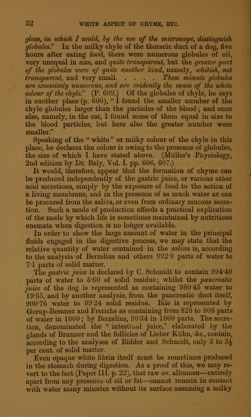 glass, in which I could, by the use of the microscope, distinguish globules In the milky chyle of the thoracic duct of a dog, five hours after eating food, there were numerous globules of oil, very unequal in size, and quite transparent, but the greater part of the globules were of quite another kind, namely, whitish, not transparent, and very small These minute globules are excessively numerous, and are evidently the cause of the white colour of the chyle (P. 609.) Of the globules of chyle, he says in another place (p. 606),  I found the smaller number of the chyle globules larger than the particles of the blood; and once also, namely, in the cat, I found some of them equal in size to the blood particles, but here also the greater number were smaller. Speaking of the  white  or milky colour of the chyle in this place, he declares the colour is owing to the presence of globules, the size of which I have stated above. (Muller's Physiology, 2nd edition by Dr. Baly, Vol. I. pp. 606, 607.) It would, therefore, appear that the formation of chyme can be produced independently of the gastric juice, or various other acid secretions, simply by the exposure of food to the action of a living membrane, and in the presence of as much water as can be procured from the saliva, or even from ordinary mucous secre- tion. Such a mode of production affords a practical explication of the mode by which life is sometimes maintained by nutritious enemata when digestion is no longer available. In order to show the large amount of water in the principal fluids engaged in the digestive process, we may state that the relative quantity of water contained in the saliva is, according to the analysis of Berzelius and others 9929 parts of water to 7*1 parts of solid matter. The gastric juice is declared by C. Schmidt to contain 994*40 parts of water to 5*60 of solid residue; whilst the pancreatic juice of the dog is represented as containing 98045 water to 19*55, and by another analysis, from the pancreatic duct itself, 900*76 water to 99*24 solid residue. Bile is represented by Gorup-Besanez and Frerichs as containing from 828 to 908 parts of water in 1000 ; by Berzelius, 90*34 in 1000 parts. The secre- tion, denominated the  intestinal juice, elaborated by the glands of Brunner and the follicles of Lieber Kiihn, &c, contain, according to the analyses of Bidder and Schmidt, only 3 to 3J per cent, of solid matter. Even opaque white fibrin itself must be sometimes produced in the stomach during digestion. As a proof of this, we may re- vert to the fact (Paper III. p. 22), that raw ov. albumen—entirely apart from any presence of oil or fat—cannot remain in contact with water many minutes without its surface assuming a milky