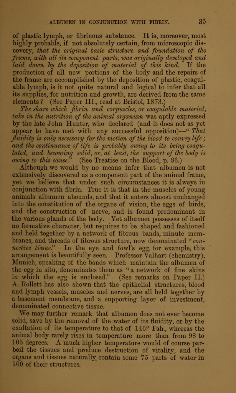 of plastic lymph, or fibrinous substance. It is, moreover, most highly probable, if not absolutely certain, from microscopic dis- covery, that the original basic structure and foundation of the frame, with all its component parts, was originally developed and laid down by the deposition of material of this hind. If the production of all new portions of the body and the repairs of the frame are accomplished by the deposition of plastic, coagul- able lymph, is it not quite natural and logical to infer that all its supplies, for nutrition and growth, are derived from the same elements ? (See Paper III., read at Bristol, 1873.) The share which fibrin and corpuscles, or coagulable material, take in the nutrition of the animal organism was aptly expressed by the late John Hunter, who declared (and it does not as yet appear to have met with any successful opposition)— That fluidity is only necessary for the motion of the blood to convey life ; and the continuance of life is probably owing to its being coagu- lated, and becoming solid, or, at least, the support of the body is owing to this cause!' (See Treatise on the Blood, p. 86.) Although we would by no means infer that albumen is not extensively discovered as a component part of the animal frame, yet we believe that under such circumstances it is always in conjunction with fibrin. True it is that in the muscles of young animals albumen abounds, and that it enters almost unchanged into the constitution of the organs of vision, the eggs of birds, and the construction of nerve, and is found predominant in the various glands of the body. Yet albumen possesses of itself no formative character, but requires to be shaped and fashioned and held together by a network of fibrous bands, minute mem- branes, and threads of fibrous structure, now denominated  con- nective tissue!' In the eye and fowl's egg, for example, this arrangement is beautifully seen. Professor Valhart (chemistry), Munich, speaking of the bands which maintain the albumen of the egg in situ, denominates them as  a network of fine skins in which the egg is enclosed. (See remarks on Paper II.) A. Eollett has also shown that the epithelial structures, blood and lymph vessels, muscles and nerves, are all held together by a basement membrane, and a supporting layer of investment, denominated connective tissue. We may further remark that albumen does not ever become solid, save by the removal of the water of its fluidity, or by the exaltation of its temperature to that of 146° Fah., whereas the animal body rarely rises in temperature more than from 98 to 105 degrees. A much higher temperature would of course par- boil the tissues and produce destruction of vitality, and the organs and tissues naturally contain some 75 parts of water in 100 of their structures.