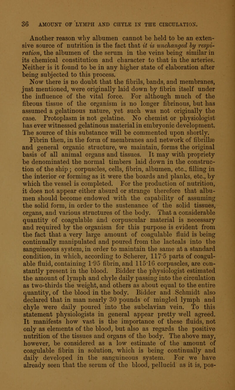 Another reason why albumen cannot he held to he an exten- sive source of nutrition is the fact that it is unchanged by respi- ration, the albumen of the serum in the veins being similar in its chemical constitution and character to that in the arteries. Neither is it found to be in any higher state of elaboration after being subjected to this process. Now there is no doubt that the fibrils, bands, and membranes, just mentioned, were originally laid down by fibrin itself under the influence of the vital force. For although much of the fibrous tissue of the organism is no longer fibrinous, but has assumed a gelatinous nature, yet such was not originally the case. Protoplasm is not gelatine. No chemist or physiologist has ever witnessed gelatinous material in embryonic development. The source of this substance will be commented upon shortly. Fibrin then, in the form of membranes and network of fibrillar and general organic structure, we maintain, forms the original basis of all animal organs and tissues. It may with propriety be denominated the normal timbers laid down in the construc- tion of the ship ; corpuscles, cells, fibrin, albumen, etc., filling in the interior or forming as it were the boards and planks, etc., by which the vessel is completed. For the production of nutrition, it does not appear either absurd or strange therefore that albu- men should become endowed with the capability of assuming the solid form, in order to the sustenance of the solid tissues, organs, and various structures of the body. That a considerable quantity of coagulable and corpuscular material is necessary and required by the organism for this purpose is evident from the fact that a very large amount of coagulable fluid is being continually manipulated and poured from the lacteals into the sanguineous system, in order to maintain the same at a standard condition, in which, according to Scherer, 1175 parts of coagul- able fluid, containing 195 fibrin, and 115*16 corpuscles, are con- stantly present in the blood. Bidder the physiologist estimated the amount of lymph and chyle daily passing into the circulation as two-thirds the weight, and others as about equal to the entire quantity, of the blood in the body. Bidder and Schmidt also declared that in man nearly 30 pounds of mingled lymph and chyle were daily poured into the subclavian vein. To this statement physiologists in general appear pretty well agreed. It manifests how vast is the importance of these fluids, not only as elements of the blood, but also as regards the positive nutrition of the tissues and organs of the body. The above may, however, be considered as a low estimate of the amount of coagulable fibrin in solution, which is being continually and daily developed in the sanguineous system. For we have already seen that the serum of the blood, pellucid as it is, pos-