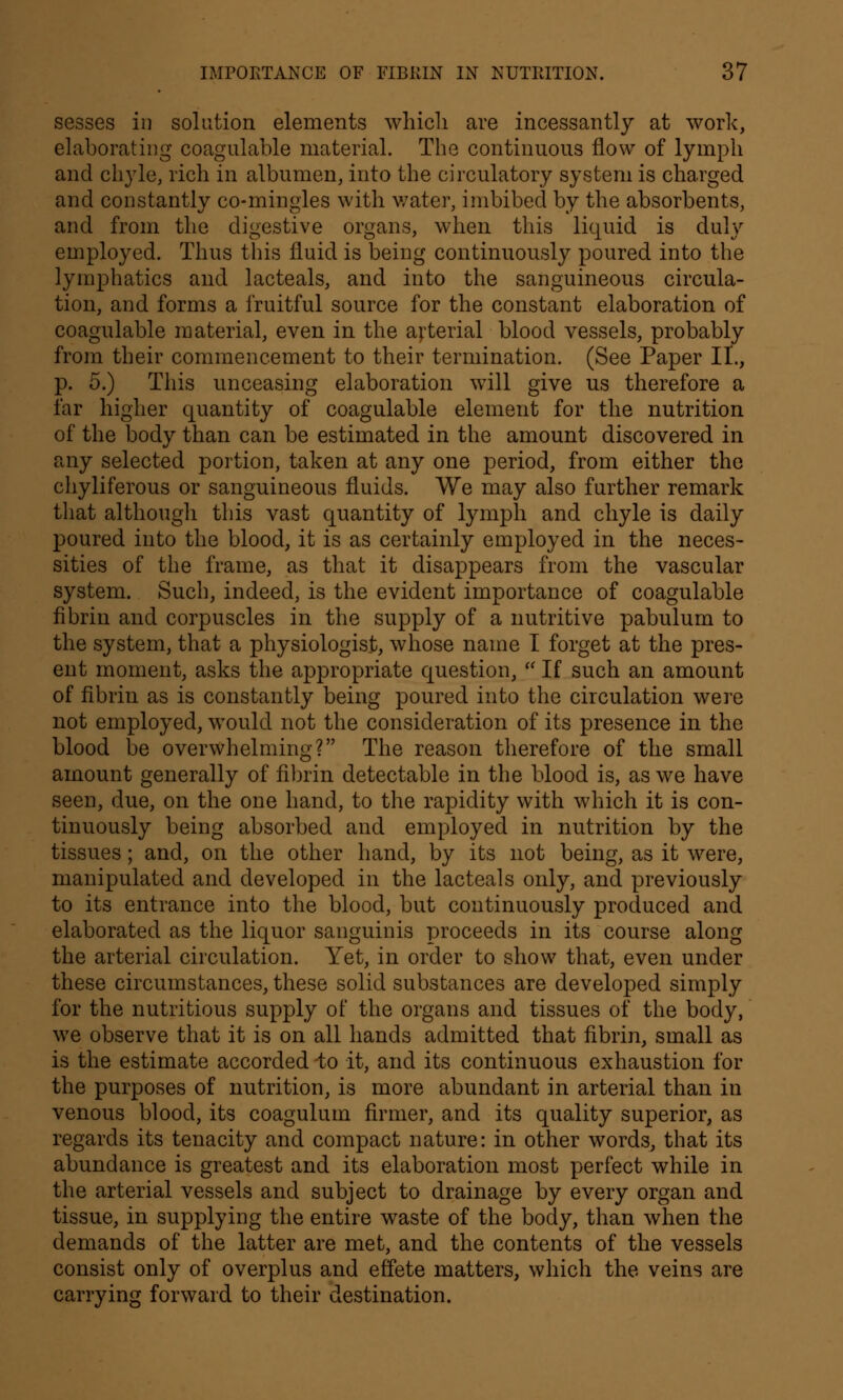 sesses in solution elements which are incessantly at work, elaborating coagulable material. The continuous flow of lymph and chyle, rich in albumen, into the circulatory system is charged and constantly co-mingles with water, imbibed by the absorbents, and from the digestive organs, when this liquid is duly employed. Thus this fluid is being continuously poured into the lymphatics and lacteals, and into the sanguineous circula- tion, and forms a fruitful source for the constant elaboration of coagulable material, even in the arterial blood vessels, probably from their commencement to their termination. (See Paper II., p. 5.) This unceasing elaboration will give us therefore a far higher quantity of coagulable element for the nutrition of the body than can be estimated in the amount discovered in any selected portion, taken at any one period, from either the chyliferous or sanguineous fluids. We may also further remark that although this vast quantity of lymph and chyle is daily poured into the blood, it is as certainly employed in the neces- sities of the frame, as that it disappears from the vascular system. Such, indeed, is the evident importance of coagulable fibrin and corpuscles in the supply of a nutritive pabulum to the system, that a physiologist, whose name I forget at the pres- ent moment, asks the appropriate question,  If such an amount of fibrin as is constantly being poured into the circulation were not employed, would not the consideration of its presence in the blood be overwhelming? The reason therefore of the small amount generally of fibrin detectable in the blood is, as we have seen, due, on the one hand, to the rapidity with which it is con- tinuously being absorbed and employed in nutrition by the tissues; and, on the other hand, by its not being, as it were, manipulated and developed in the lacteals only, and previously to its entrance into the blood, but continuously produced and elaborated as the liquor sanguinis proceeds in its course along the arterial circulation. Yet, in order to show that, even under these circumstances, these solid substances are developed simply for the nutritious supply of the organs and tissues of the body, we observe that it is on all hands admitted that fibrin, small as is the estimate accorded to it, and its continuous exhaustion for the purposes of nutrition, is more abundant in arterial than in venous blood, its coagulum firmer, and its quality superior, as regards its tenacity and compact nature: in other words, that its abundance is greatest and its elaboration most perfect while in the arterial vessels and subject to drainage by every organ and tissue, in supplying the entire waste of the body, than when the demands of the latter are met, and the contents of the vessels consist only of overplus and effete matters, which the veins are carrying forward to their destination.