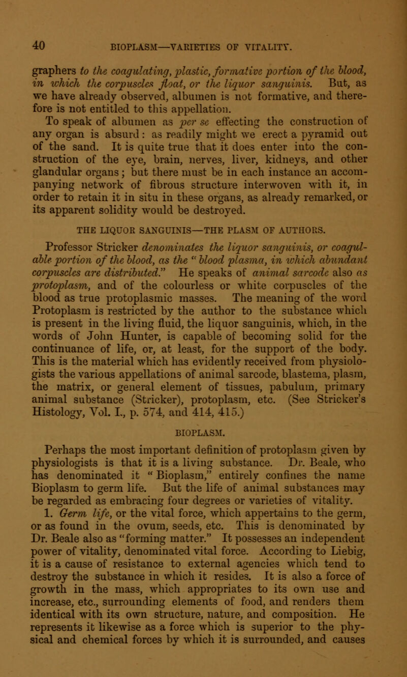 graphers to the coagulating, plastic, formative portion of ike blood, in which the corpuscle* float, or tJic liquor sanguinis. But, as we have already observed, albumen is not formative, and there- fore is not entitled to this appellation. To speak of albumen as per se effecting the construction of any organ is absurd : as readily might we erect a pyramid out of the sand. It is quite true that it does enter into the con- struction of the eye, brain, nerves, liver, kidneys, and other glandular organs; but there must be in each instance an accom- panying network of fibrous structure interwoven with it, in order to retain it in situ in these organs, as already remarked, or its apparent solidity would be destroyed. THE LIQUOR SANGUINIS—THE PLASM OF AUTHORS. Professor Strieker denominates the liquor sanguinis, or coagul- able portion of the blood, as the blood plasma, in which abundant corpuscles are distributed!' He speaks of animal sarcodc also as protoplasm, and of the colourless or white corpuscles of the blood as true protoplasmic masses. The meaning of the word Protoplasm is restricted by the author to the substance which is present in the living fluid, the liquor sanguinis, which, in the words of John Hunter, is capable of becoming solid for the continuance of life, or, at least, for the support of the body. This is the material which has evidently received from physiolo- gists the various appellations of animal sarcode, blastema, plasm, the matrix, or general element of tissues, pabulum, primary animal substance (Strieker), protoplasm, etc. (See Strieker's Histology, Yol. I., p. 574, and 414, 415.) BIOPLASM. Perhaps the most important definition of protoplasm given by physiologists is that it is a living substance. Dr. Beale, who has denominated it  Bioplasm, entirely confines the name Bioplasm to germ life. But the life of animal substances may be regarded as embracing four degrees or varieties of vitality. 1. Germ life, or the vital force, which appertains to the germ, or as found in the ovum, seeds, etc. This is denominated by Dr. Beale also as forming matter. It possesses an independent power of vitality, denominated vital force. According to Liebig, it is a cause of resistance to external agencies which tend to destroy the substance in which it resides. It is also a force of growth in the mass, which appropriates to its own use and increase, etc., surrounding elements of food, and renders them identical with its own structure, nature, and composition. He represents it likewise as a force which is superior to the phy- sical and chemical forces by which it is surrounded, and causes