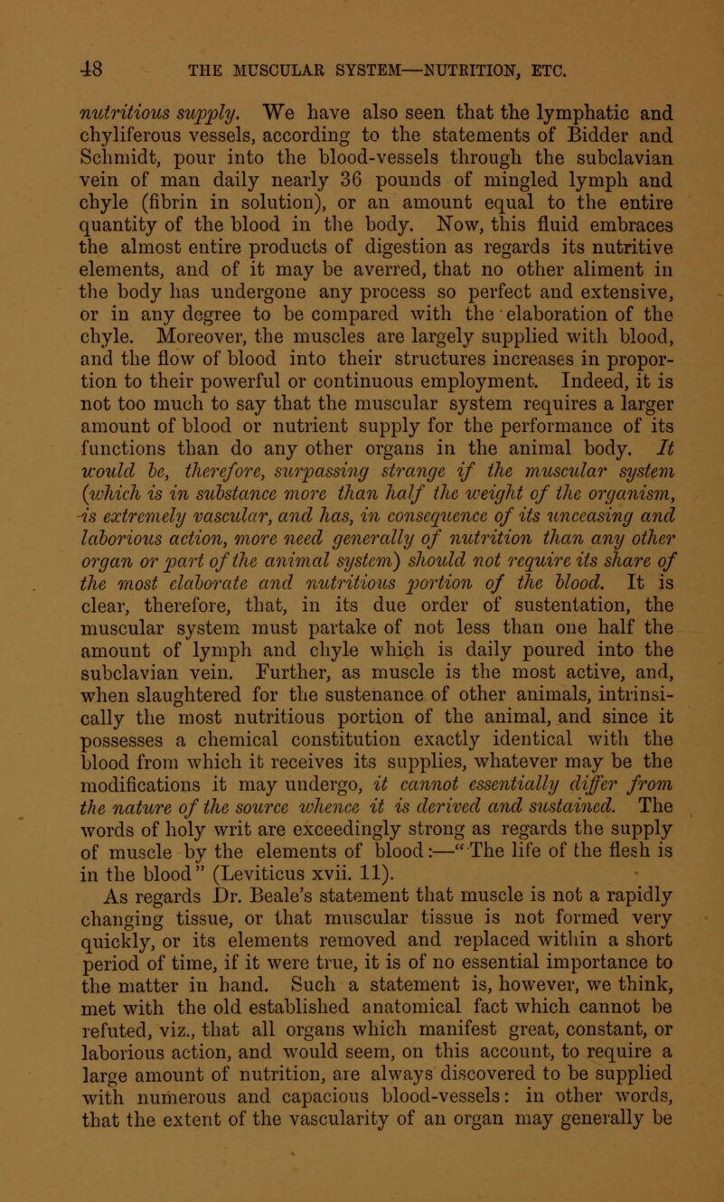 nutritious supply. We have also seen that the lymphatic and chyliferous vessels, according to the statements of Bidder and Schmidt, pour into the blood-vessels through the subclavian vein of man daily nearly 36 pounds of mingled lymph and chyle (fibrin in solution), or an amount equal to the entire quantity of the blood in the body. Now, this fluid embraces the almost entire products of digestion as regards its nutritive elements, and of it may be averred, that no other aliment in the body has undergone any process so perfect and extensive, or in any degree to be compared with the elaboration of the chyle. Moreover, the muscles are largely supplied with blood, and the flow of blood into their structures increases in propor- tion to their powerful or continuous employment. Indeed, it is not too much to say that the muscular system requires a larger amount of blood or nutrient supply for the performance of its functions than do any other organs in the animal body. It would be, therefore, surpassing strange if the muscular system (which is in substance more than half the weight of the organism, -is extremely vascular, and has, in consequence of its unceasing and laborious action, more need genercdly of nutrition than any other organ or part of the animal system) should not require its share of the most elaborate and nutritious portion of the blood. It is clear, therefore, that, in its due order of sustentation, the muscular system must partake of not less than one half the amount of lymph and chyle which is daily poured into the subclavian vein. Further, as muscle is the most active, and, when slaughtered for the sustenance of other animals, intrinsi- cally the most nutritious portion of the animal, and since it possesses a chemical constitution exactly identical with the blood from which it receives its supplies, whatever may be the modifications it may undergo, it cannot essentially differ from the nature of the source whence it is derived and sustained. The words of holy writ are exceedingly strong as regards the supply of muscle by the elements of blood:—The life of the flesh is in the blood (Leviticus xvii. 11). As regards Dr. Beale's statement that muscle is not a rapidly changing tissue, or that muscular tissue is not formed very quickly, or its elements removed and replaced within a short period of time, if it were true, it is of no essential importance to the matter in hand. Such a statement is, however, we think, met with the old established anatomical fact which cannot be refuted, viz., that all organs which manifest great, constant, or laborious action, and would seem, on this account, to require a large amount of nutrition, are always discovered to be supplied with numerous and capacious blood-vessels: in other words, that the extent of the vascularity of an organ may generally be