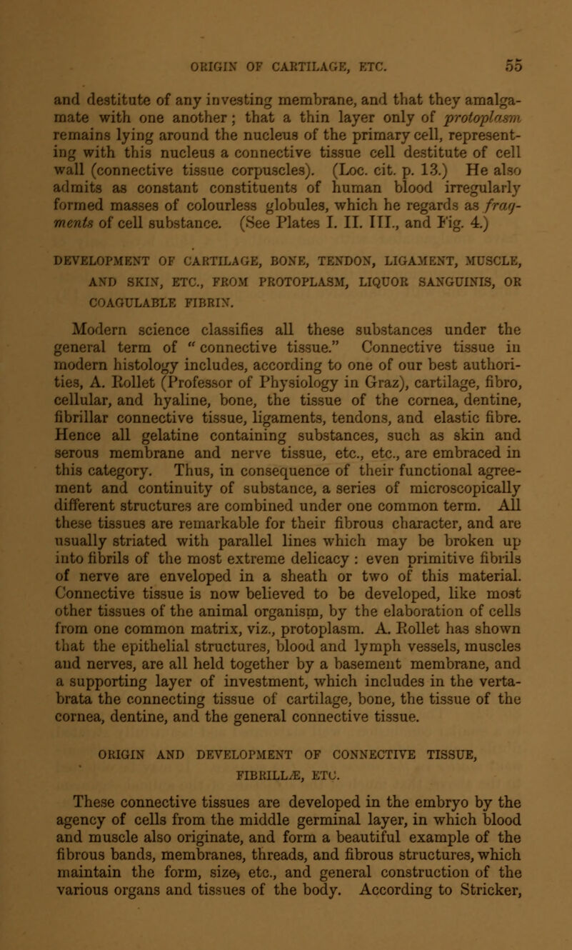 and destitute of any investing membrane, and that they amalga- mate with one another; that a thin layer only of protoplasm remains lying around the nucleus of the primary cell, represent- ing with this nucleus a connective tissue cell destitute of cell wall (connective tissue corpuscles). (Loc. cit. p. 13.) He also admits as constant constituents of human blood irregularly formed masses of colourless globules, which he regards as frag- ments of cell substance. (See Plates I. II. III., and Fig. 4.) DEVELOPMENT OF CARTILAGE, BONE, TENDON, LIGAMENT, MUSCLE, AND SKIN, ETC., FROM PROTOPLASM, LIQUOR SANGUINIS, OR COAGULABLE FIBRIN. Modern science classifies all these substances under the general term of  connective tissue. Connective tissue in modern histology includes, according to one of our best authori- ties, A. Rollet (Professor of Physiology in Graz), cartilage, fibro, cellular, and hyaline, bone, the tissue of the cornea, dentine, fibrillar connective tissue, ligaments, tendons, and elastic fibre. Hence all gelatine containing substances, such as skin and serous membrane and nerve tissue, etc., etc., are embraced in this category. Thus, in consequence of their functional agree- ment and continuity of substance, a series of microscopically different structures are combined under one common term. All these tissues are remarkable for their fibrous character, and are usually striated with parallel lines which may be broken up into fibrils of the most extreme delicacy : even primitive fibrils of nerve are enveloped in a sheath or two of this material. Connective tissue is now believed to be developed, like mo3t other tissues of the animal organism, by the elaboration of cells from one common matrix, viz., protoplasm. A. Rollet has shown that the epithelial structures, blood and lymph vessels, muscles and nerves, are all held together by a basement membrane, and a supporting layer of investment, which includes in the verta- brata the connecting tissue of cartilage, bone, the tissue of the cornea, dentine, and the general connective tissue. ORIGIN AND DEVELOPMENT OF CONNECTIVE TISSUE, FIBRILL^E, ETC. These connective tissues are developed in the embryo by the agency of cells from the middle germinal layer, in which blood and muscle also originate, and form a beautiful example of the fibrous bands, membranes, threads, and fibrous structures, which maintain the form, size, etc., and general construction of the various organs and tissues of the body. According to Strieker,
