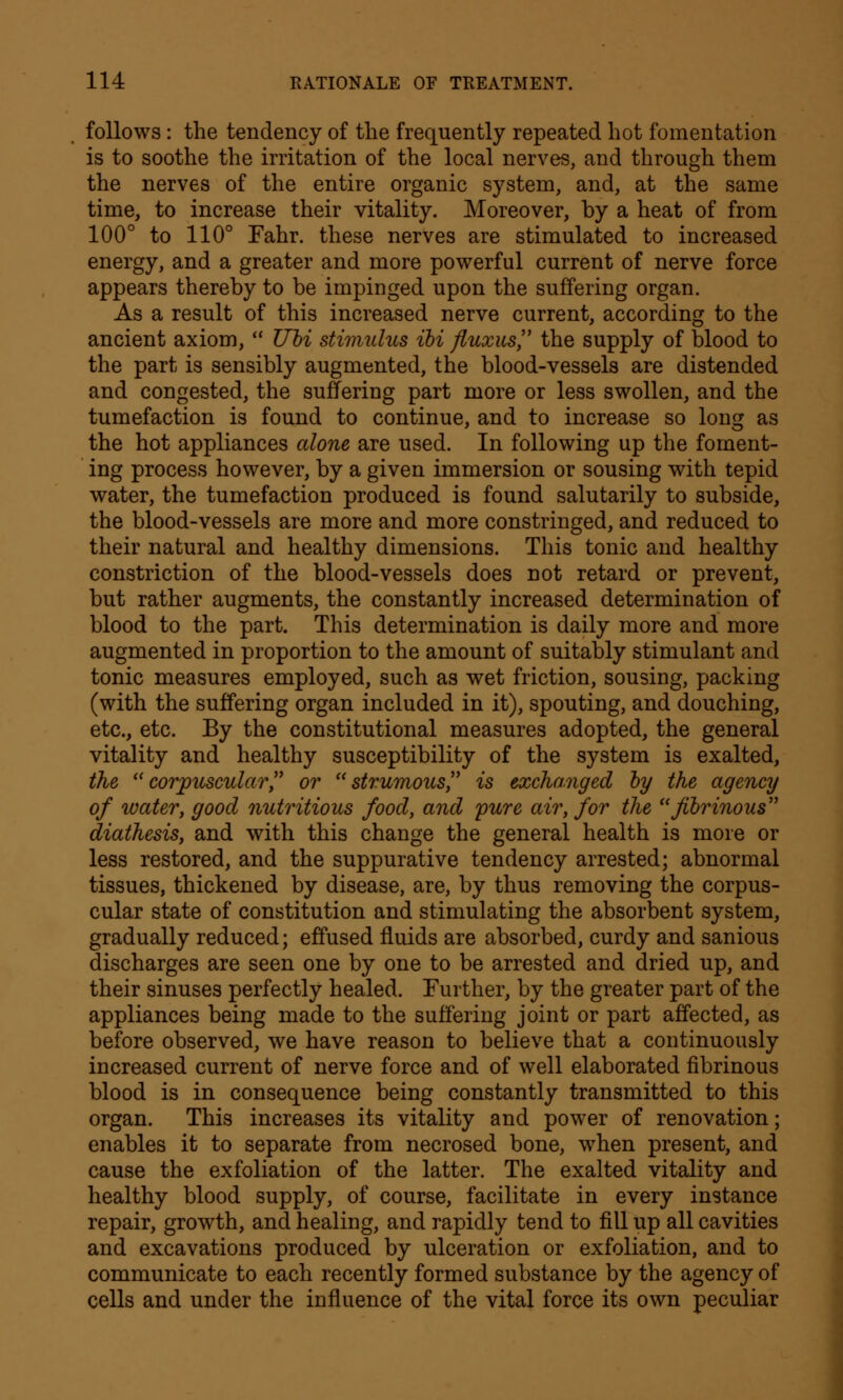 follows : the tendency of the frequently repeated hot fomentation is to soothe the irritation of the local nerves, and through them the nerves of the entire organic system, and, at the same time, to increase their vitality. Moreover, by a heat of from 100° to 110° Fahr. these nerves are stimulated to increased energy, and a greater and more powerful current of nerve force appears thereby to be impinged upon the suffering organ. As a result of this increased nerve current, according to the ancient axiom,  Ubi stimulus ibi fluxus, the supply of blood to the part is sensibly augmented, the blood-vessels are distended and congested, the suffering part more or less swollen, and the tumefaction is found to continue, and to increase so long as the hot appliances alone are used. In following up the foment- ing process however, by a given immersion or sousing with tepid water, the tumefaction produced is found salutarily to subside, the blood-vessels are more and more constringed, and reduced to their natural and healthy dimensions. This tonic and healthy constriction of the blood-vessels does not retard or prevent, but rather augments, the constantly increased determination of blood to the part. This determination is daily more and more augmented in proportion to the amount of suitably stimulant and tonic measures employed, such as wet friction, sousing, packing (with the suffering organ included in it), spouting, and douching, etc., etc. By the constitutional measures adopted, the general vitality and healthy susceptibility of the system is exalted, the corpuscular or strumous is exchanged by the agency of water, good nutritious food, and pure air, for the fibrinous diathesis, and with this change the general health is more or less restored, and the suppurative tendency arrested; abnormal tissues, thickened by disease, are, by thus removing the corpus- cular state of constitution and stimulating the absorbent system, gradually reduced; effused fluids are absorbed, curdy and sanious discharges are seen one by one to be arrested and dried up, and their sinuses perfectly healed. Further, by the greater part of the appliances being made to the suffering joint or part affected, as before observed, we have reason to believe that a continuously increased current of nerve force and of well elaborated fibrinous blood is in consequence being constantly transmitted to this organ. This increases its vitality and power of renovation; enables it to separate from necrosed bone, when present, and cause the exfoliation of the latter. The exalted vitality and healthy blood supply, of course, facilitate in every instance repair, growth, and healing, and rapidly tend to fill up all cavities and excavations produced by ulceration or exfoliation, and to communicate to each recently formed substance by the agency of cells and under the influence of the vital force its own peculiar