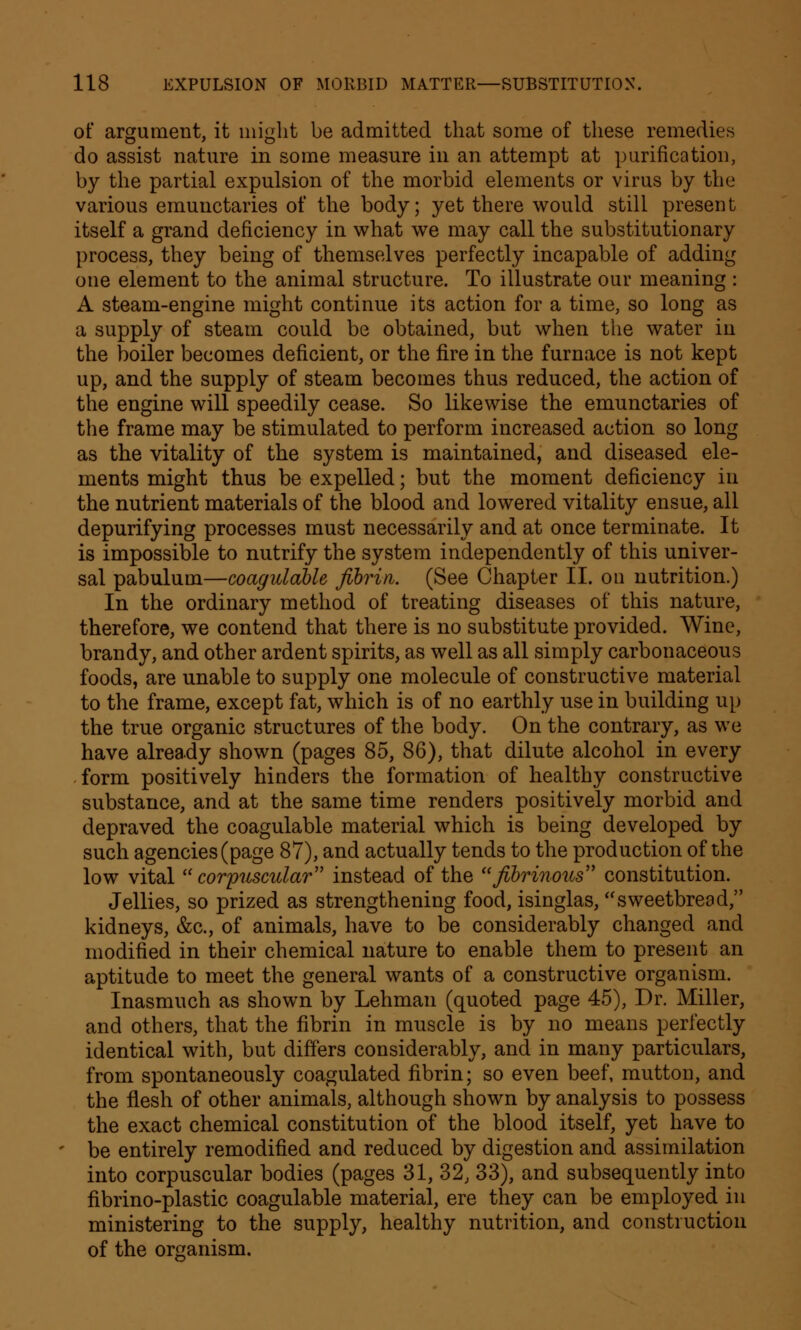 of argument, it might be admitted that some of these remedies do assist nature in some measure in an attempt at purification, by the partial expulsion of the morbid elements or virus by the various emuuctaries of the body; yet there would still present itself a grand deficiency in what we may call the substitutionary process, they being of themselves perfectly incapable of adding one element to the animal structure. To illustrate our meaning : A steam-engine might continue its action for a time, so long as a supply of steam could be obtained, but when the water in the boiler becomes deficient, or the fire in the furnace is not kept up, and the supply of steam becomes thus reduced, the action of the engine will speedily cease. So likewise the emunctaries of the frame may be stimulated to perform increased action so long as the vitality of the system is maintained, and diseased ele- ments might thus be expelled; but the moment deficiency in the nutrient materials of the blood and lowered vitality ensue, all depurifying processes must necessarily and at once terminate. It is impossible to nutrify the system independently of this univer- sal pabulum—coagulable fibrin. (See Chapter II. on nutrition.) In the ordinary method of treating diseases of this nature, therefore, we contend that there is no substitute provided. Wine, brandy, and other ardent spirits, as well as all simply carbonaceous foods, are unable to supply one molecule of constructive material to the frame, except fat, which is of no earthly use in building up the true organic structures of the body. On the contrary, as we have already shown (pages 85, 86), that dilute alcohol in every form positively hinders the formation of healthy constructive substance, and at the same time renders positively morbid and depraved the coagulable material which is being developed by such agencies (page 87), and actually tends to the production of the low vital corpuscular instead of the fibrinous constitution. Jellies, so prized as strengthening food, isinglas, sweetbread, kidneys, &c, of animals, have to be considerably changed and modified in their chemical nature to enable them to present an aptitude to meet the general wants of a constructive organism. Inasmuch as shown by Lehman (quoted page 45), Dr. Miller, and others, that the fibrin in muscle is by no means perfectly identical with, but differs considerably, and in many particulars, from spontaneously coagulated fibrin; so even beef, mutton, and the flesh of other animals, although shown by analysis to possess the exact chemical constitution of the blood itself, yet have to be entirely remodified and reduced by digestion and assimilation into corpuscular bodies (pages 31, 32, 33), and subsequently into fibrino-plastic coagulable material, ere they can be employed in ministering to the supply, healthy nutrition, and construction of the organism.