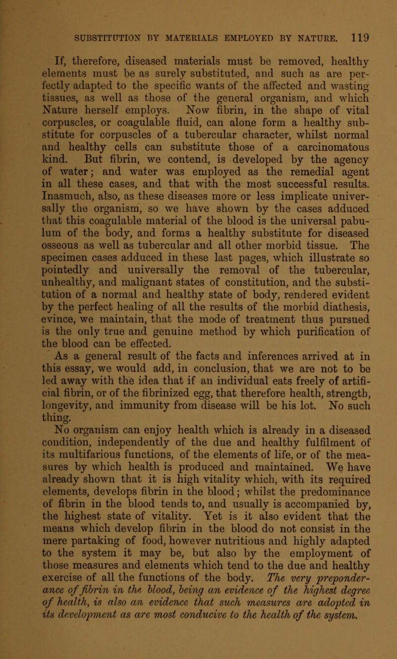 If, therefore, diseased materials must be removed, healthy elements must be as surely substituted, and such as are per- fectly adapted to the specific wants of the affected and wasting- tissues, as well as those of the general organism, and which Nature herself employs. Now fibrin, in the shape of vital corpuscles, or coagulable fluid, can alone form a healthy sub- stitute for corpuscles of a tubercular character, whilst normal and healthy cells can substitute those of a carcinomatous kind. But fibrin, we contend, is developed by the agency of water; and water was employed as the remedial agent in all these cases, and that with the most successful results. Inasmuch, also, as these diseases more or less implicate univer- sally the organism, so we have shown by the cases adduced that this coagulable material of the blood is the universal pabu- lum of the body, and forms a healthy substitute for diseased osseous as well as tubercular and all other morbid tissue. The specimen cases adduced in these last pages, which illustrate so pointedly and universally the removal of the tubercular, unhealthy, and malignant states of constitution, and the substi- tution of a normal and healthy state of body, rendered evident by the perfect healing of all the results of the morbid diathesis, evince, we maintain, that the mode of treatment thus pursued is the only true and genuine method by which purification of the blood can be effected. As a general result of the facts and inferences arrived at in this essay, we would add, in conclusion, that we are not to be led away with the idea that if an individual eats freely of artifi- cial fibrin, or of the fibrinized egg, that therefore health, strength, longevity, and immunity from disease will be his lot. No such thing. No organism can enjoy health which is already in a diseased condition, independently of the due and healthy fulfilment of its multifarious functions, of the elements of life, or of the mea- sures by which health is produced and maintained. We have already shown that it is high vitality which, with its required elements, develops fibrin in the blood; whilst the predominance of fibrin in the blood tends to, and usually is accompanied by, the highest state of vitality. Yet is it also evident that the means which develop fibrin in the blood do not consist in the mere partaking of food, however nutritious and highly adapted to the system it may be, but also by the employment of those measures and elements which tend to the due and healthy exercise of all the functions of the body. The very preponder- ance of fibrin in the blood, being an evidence of the highest degree of health, is also an evidence that such measures are adopted in its development as are most conducive to the health of the system.