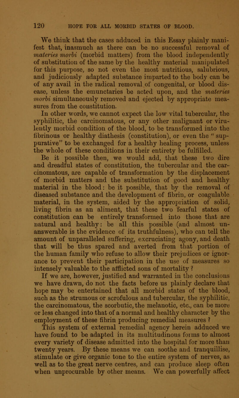 We think that the cases adduced in this Essay plainly mani- fest that, inasmuch as there can be no successful removal of materies morbi (morbid matters) from the blood independently of substitution of the same by the healthy material manipulated for this purpose, so not even the most nutritious, salubrious, and judiciously adapted substance imparted to the body can be of any avail in the radical removal of congenital, or blood dis- ease, unless the emunctaries be acted upon, and the materies morbi simultaneously removed and ejected by appropriate mea- sures from the constitution. In other words, we cannot expect the low vital tubercular, the syphilitic, the carcinomatous, or any other malignant or viru- lently morbid condition of the blood, to be transformed into the fibrinous or healthy diathesis (constitution), or even the  sup- purative to be exchanged for a healthy healing process, unless the whole of these conditions in their entirety be fulfilled. Be it possible then, we would add, that these two dire and dreadful states of constitution, the tubercular and the car- cinomatous, are capable of transformation by the displacement of morbid matters and the substitution of good and healthy material in the blood: be it possible, that by the removal of diseased substance and the development of fibrin, or coagulable material, in the system, aided by the appropriation of solid, living fibrin as an aliment, that these two fearful states of constitution can be entirely transformed into those that are natural and healthy: be all this possible (and almost un- answerable is the evidence of its truthfulness), who can tell the amount of unparalleled suffering, excruciating agony, and death that will be thus spared and averted from that portion of the human family who refuse to allow their prejudices or ignor- ance to prevent their participation in the use of measures so intensely valuable to the afflicted sons of mortality ? If we are, however, justified and warranted in the conclusions we have drawn, do not the facts before us plainly declare that hope may be entertained that all morbid states of the blood, such as the strumous or scrofulous and tubercular, the syphilitic, the carcinomatous, the scorbutic, the melanotic, etc., can be more or less changed into that of a normal and healthy character by the employment of these fibrin producing remedial measures ? This system of external remedial agency herein adduced we have found to be adapted in its multitudinous forms to almost every variety of disease admitted into the hospital for more than twenty years. By these means we can soothe and tranquillise, stimulate or give organic tone to the entire system of nerves, as well as to the great nerve centres, and can produce sleep often when unprocurable by other means. We can powerfully affect