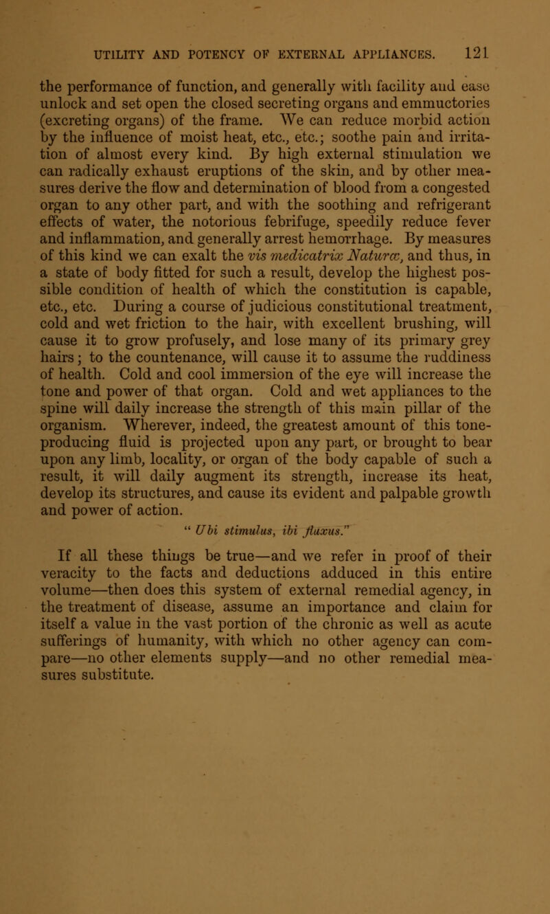 the performance of function, and generally with facility and ease unlock and set open the closed secreting organs and emmuctories (excreting organs) of the frame. We can reduce morbid action by the influence of moist heat, etc., etc.; soothe pain and irrita- tion of almost every kind. By high external stimulation we can radically exhaust eruptions of the skin, and by other mea- sures derive the flow and determination of blood from a congested organ to any other part, and with the soothing and refrigerant effects of water, the notorious febrifuge, speedily reduce fever and inflammation, and generally arrest hemorrhage. By measures of this kind we can exalt the vis medicatrix Naturcc, and thus, in a state of body fitted for such a result, develop the highest pos- sible condition of health of which the constitution is capable, etc., etc. During a course of judicious constitutional treatment, cold and wet friction to the hair, with excellent brushing, will cause it to grow profusely, and lose many of its primary grey hairs; to the countenance, will cause it to assume the ruddiness of health. Cold and cool immersion of the eye will increase the tone and power of that organ. Cold and wet appliances to the spine will daily increase the strength of this main pillar of the organism. Wherever, indeed, the greatest amount of this tone- producing fluid is projected upon any part, or brought to bear upon any limb, locality, or organ of the body capable of such a result, it will daily augment its strength, increase its heat, develop its structures, and cause its evident and palpable growth and power of action.  Ubi stimulus, ibi Jiuxus. If all these things be true—and we refer in proof of their veracity to the facts and deductions adduced in this entire volume—then does this system of external remedial agency, in the treatment of disease, assume an importance and claim for itself a value in the vast portion of the chronic as well as acute sufferings of humanity, with which no other agency can com- pare—no other elements supply—and no other remedial mea- sures substitute.