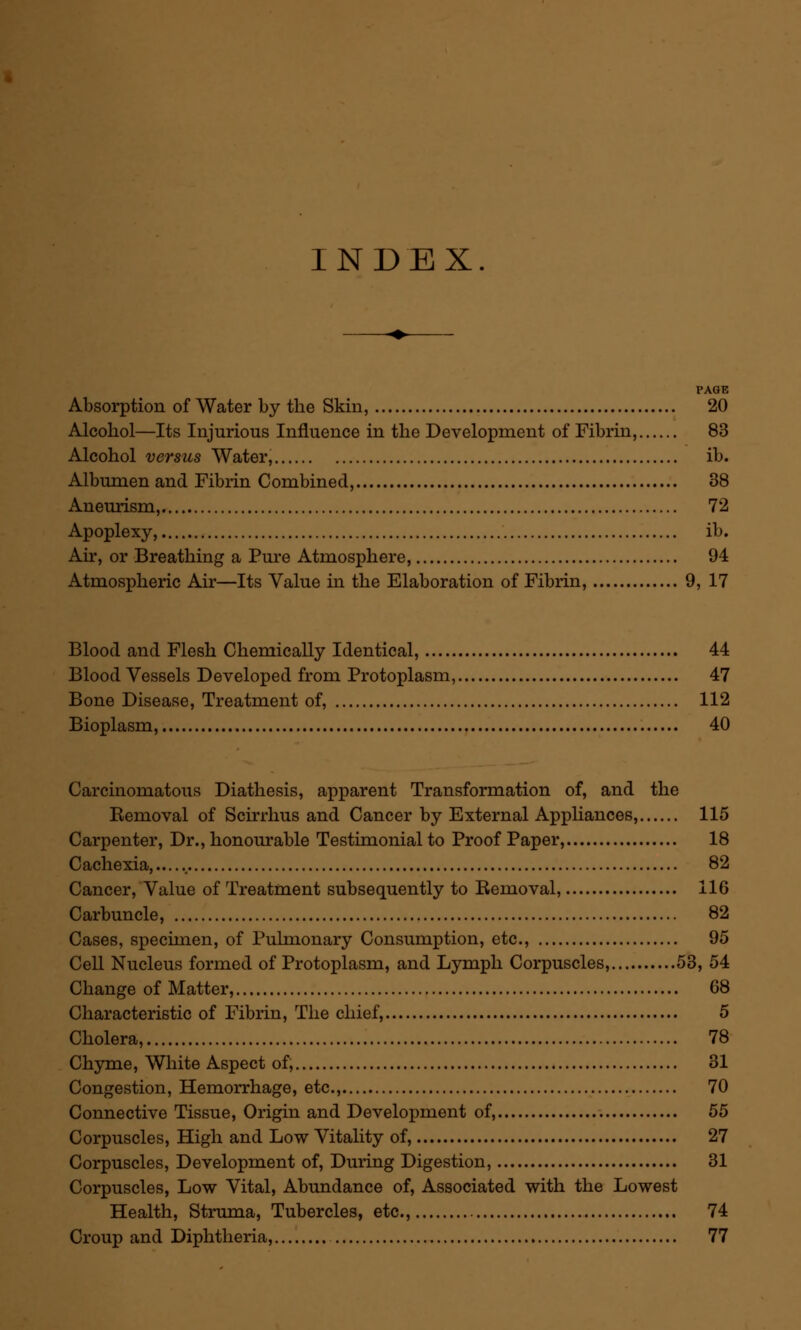 INDEX. PAGE Absorption of Water by the Skin, 20 Alcohol—Its Injurious Influence in the Development of Fibrin, 83 Alcohol versus Water, ib. Albumen and Fibrin Combined, 38 Aneurism, 72 Apoplexy, ib. Air, or Breathing a Pure Atmosphere, 94 Atmospheric Air—Its Value in the Elaboration of Fibrin, 9, 17 Blood and Flesh Chemically Identical, 44 Blood Vessels Developed from Protoplasm, 47 Bone Disease, Treatment of, 112 Bioplasm, 40 Carcinomatous Diathesis, apparent Transformation of, and the Removal of Scirrhus and Cancer by External Appliances, 115 Carpenter, Dr., honourable Testimonial to Proof Paper, 18 Cachexia, 82 Cancer, Value of Treatment subsequently to Removal, 116 Carbuncle, 82 Cases, specimen, of Pulmonary Consumption, etc., 95 Cell Nucleus formed of Protoplasm, and Lymph Corpuscles, 53, 54 Change of Matter, 68 Characteristic of Fibrin, The chief, 5 Cholera, 78 Chyme, White Aspect of, 31 Congestion, Hemorrhage, etc., 70 Connective Tissue, Origin and Development of, 55 Corpuscles, High and Low Vitality of, 27 Corpuscles, Development of, During Digestion, 31 Corpuscles, Low Vital, Abundance of, Associated with the Lowest Health, Struma, Tubercles, etc., 74 Croup and Diphtheria, 77