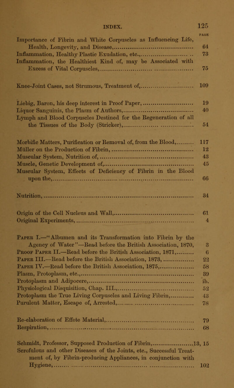 INDEX. 12u 5 PAGB Importance of Fibrin and White Corpuscles as Influencing Life, Health, Longevity, and Disease, 64 Inflammation, Healthy Plastic Exudation, etc., 73 Inflammation, the Healthiest Kind of, may be Associated with Excess of Vital Corpuscles, 75 Knee-Joint Cases, not Strumous, Treatment of, 109 Liebig, Baron, his deep interest in Proof Paper, 19 Liquor Sanguinis, the Plasm of Authors, 40 Lymph and Blood Corpuscles Destined for the Regeneration of all the Tissues of the Body (Strieker), 54 Morbific Matters, Purification or Removal of, from the Blood, 117 Miiller on the Production of Fibrin, 12 Muscular System, Nutrition of, 43 Muscle, Genetic Development of, 45 Muscular System, Effects of Deficiency of Fibrin in the Blood upon the, GG Nutrition, 34 Origin of the Cell Nucleus and Wall, 61 Original Experiments, 4 Paper I.—Albumen and its Transformation into Fibrin by the Agency of Water—Read before the British Association, 1870, 3 Proof Paper II.—Read before the British Association, 1871,.... G Paper III.—Read before the British Association, 1873, 22 Paper IV.—Read before the British Association, 1875, 58 Plasm, Protoplasm, etc., 39 Protoplasm and Adipocere, ib. Physiological Disquisition, Chap. III., 52 Protoplasm the True Living Corpuscles and Living Fibrin, 43 Purulent Matter, Escape of, Arrested, 78 Re-elaboration of Effete Material, 79 Respiration, G8 Schmidt, Professor, Supposed Production of Fibrin, 13, 15 Scrofulous and other Diseases of the Joints, etc., Successful Treat- ment of, by Fibrin-producing Appliances, in conjunction with Hygiene, 102