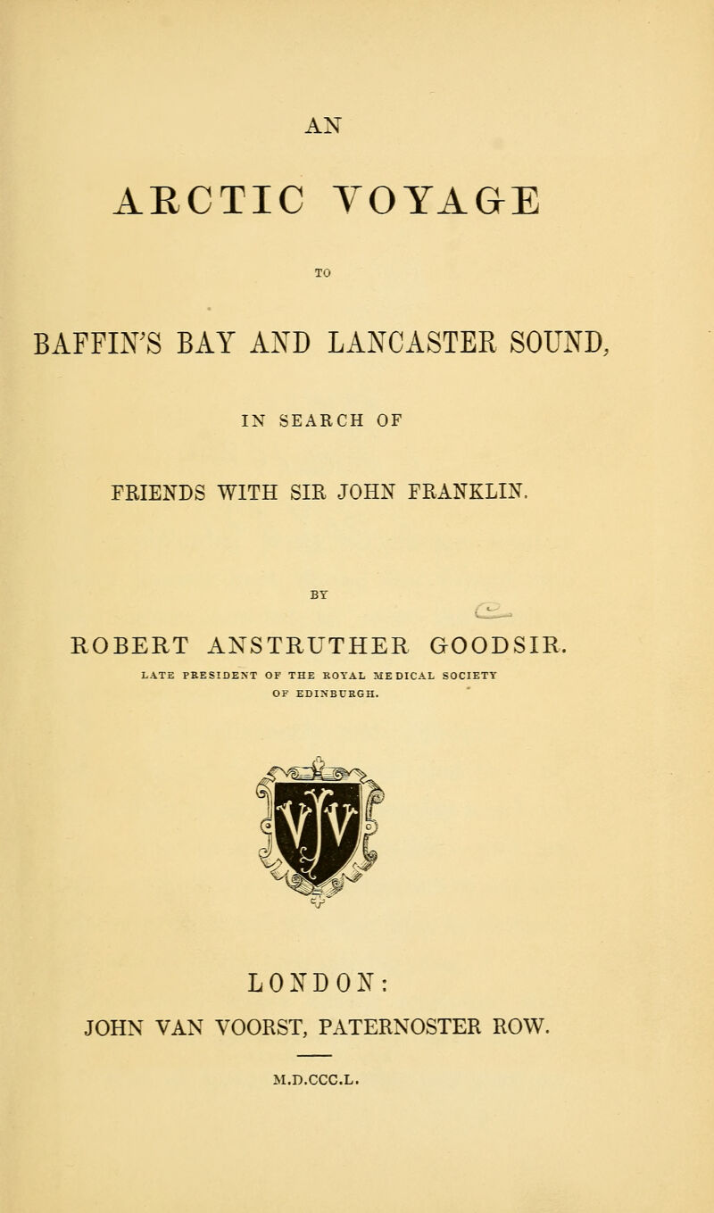 AN ARCTIC VOYAGE TO BAFFIN'S BAY AND LANCASTER SOUND, IN SEARCH OF FRIENDS WITH SIR JOHN FRANKLIN, BY ROBERT ANSTRUTHER GOODSIR, LATE PRESIDENT OF THE ROYAL MEDICAL SOCIETY OF EDINBURGH. LONDON: JOHN VAN VOORST, PATERNOSTER ROW. M.D.CCC.L.