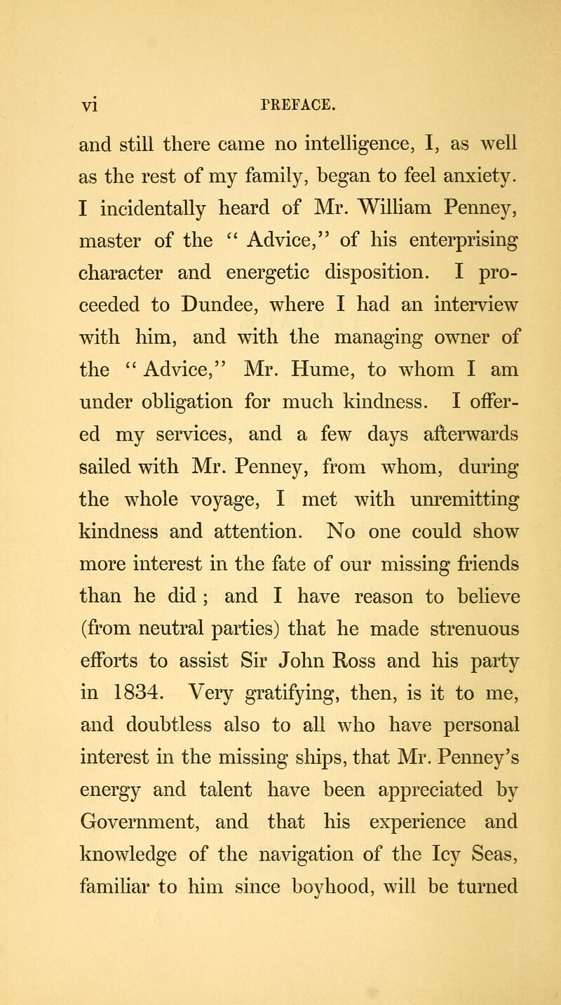 and still there came no intelligence, I, as well as the rest of my family, began to feel anxiety. I incidentally heard of Mr. William Penney, master of the  Advice, of his enterprising character and energetic disposition. I pro- ceeded to Dundee, where I had an interview with him, and with the managing owner of the  Advice, Mr. Hume, to whom I am under obligation for much kindness. I offer- ed my services, and a few days afterwards sailed with Mr. Penney, from whom, during the whole voyage, I met with unremitting kindness and attention. No one could show more interest in the fate of our missing friends than he did ; and I have reason to believe (from neutral parties) that he made strenuous efforts to assist Sir John Ross and his party in 1834. Very gratifying, then, is it to me, and doubtless also to all who have personal interest in the missing ships, that Mr. Penney's energy and talent have been appreciated by Government, and that his experience and knowledge of the navigation of the Icy Seas, familiar to him since boyhood, will be turned