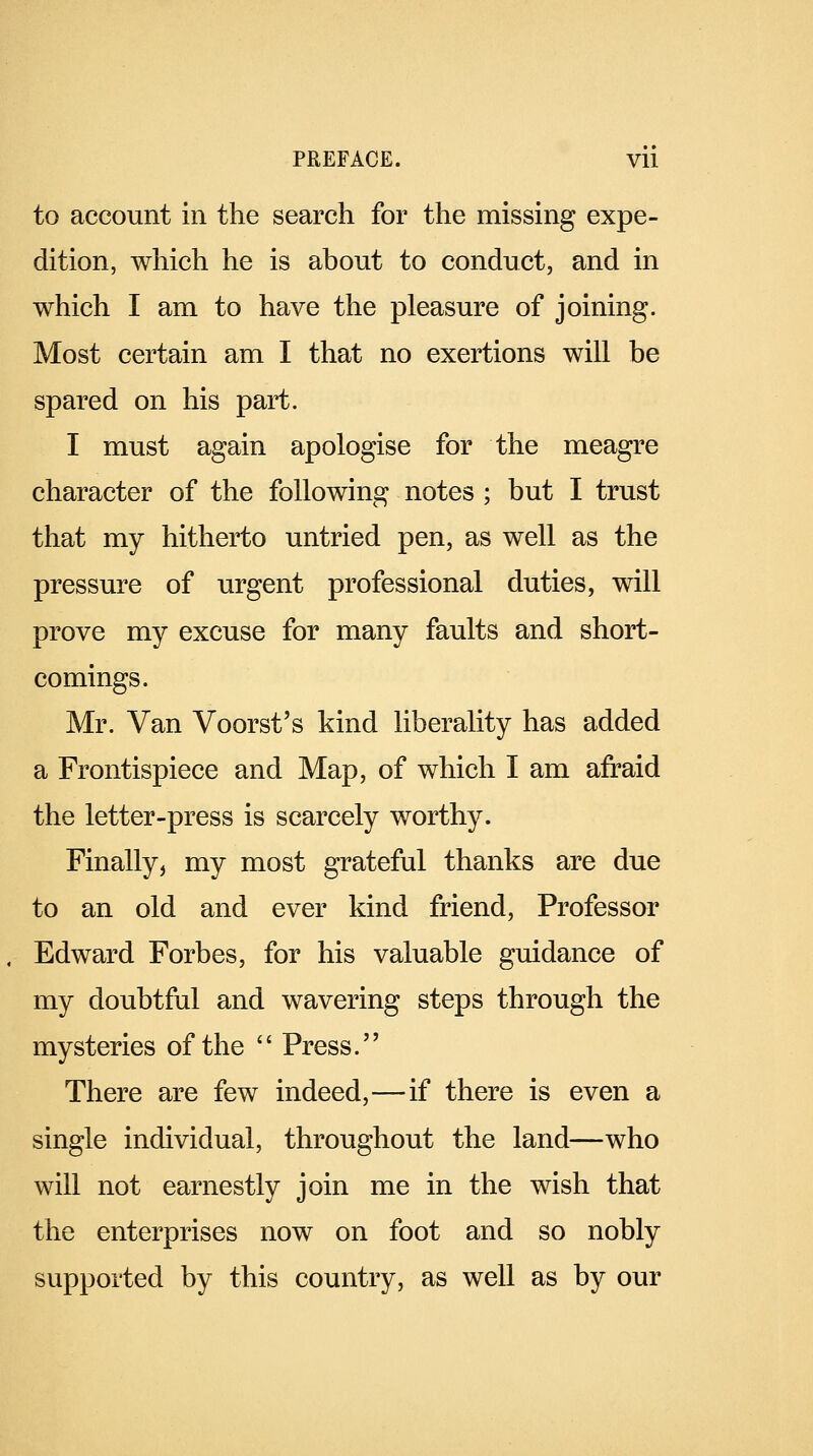 to account in the search for the missing expe- dition, which he is about to conduct, and in which I am to have the pleasure of joining. Most certain am I that no exertions will be spared on his part. I must again apologise for the meagre character of the following notes ; but I trust that my hitherto untried pen, as well as the pressure of urgent professional duties, will prove my excuse for many faults and short- comings. Mr. Van Voorst's kind liberality has added a Frontispiece and Map, of which I am afraid the letter-press is scarcely worthy. Finally, my most grateful thanks are due to an old and ever kind friend, Professor Edward Forbes, for his valuable guidance of my doubtful and wavering steps through the mysteries of the  Press. There are few indeed,—if there is even a single individual, throughout the land—who will not earnestly join me in the wish that the enterprises now on foot and so nobly supported by this country, as well as by our