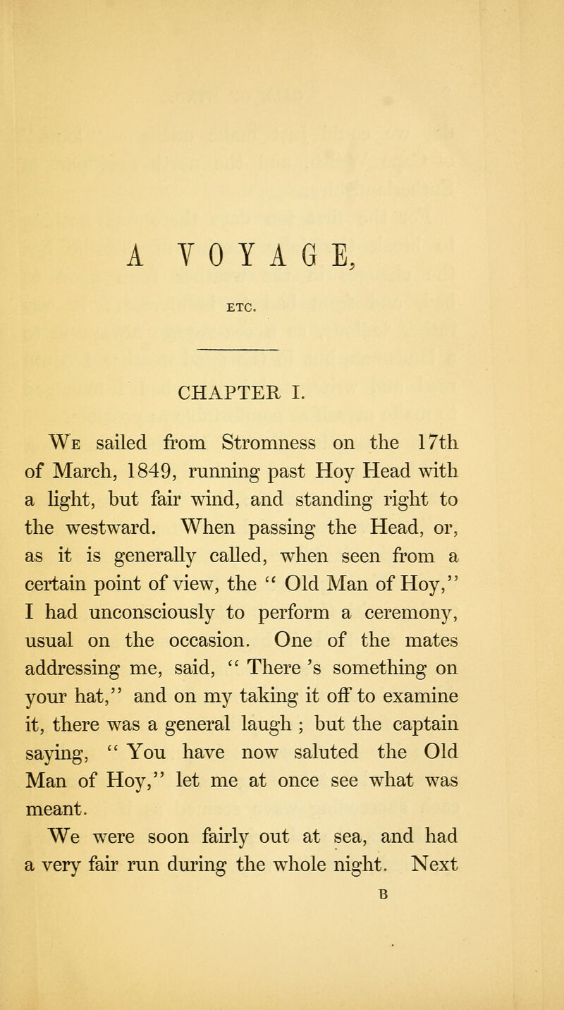 A VOYAGE ETC. CHAPTER I. We sailed from Stromness on the 17th of March, 1849, running past Hoy Head with a light, but fair wind, and standing right to the westward. When passing the Head, or, as it is generally called, when seen from a certain point of view, the  Old Man of Hoy, I had unconsciously to perform a ceremony, usual on the occasion. One of the mates addressing me, said,  There 's something on your hat, and on my taking it off to examine it, there was a general laugh ; but the captain saying,  You have now saluted the Old Man of Hoy, let me at once see what was meant. We were soon fairly out at sea, and had a very fair run during the whole night. Next