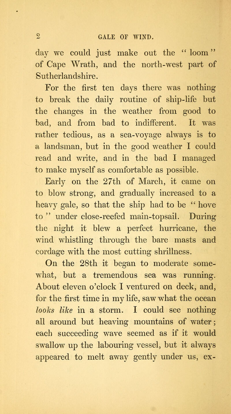 day we could just make out the loom' of Cape Wrath, and the north-west part of Sutherlandshire. For the first ten days there was nothing to break the daily routine of ship-life but the changes in the weather from good to bad, and from bad to indifferent. It was rather tedious, as a sea-voyage always is to a landsman, but in the good weather I could read and write, and in the bad I managed to make myself as comfortable as possible. Early on the 27th of March, it came on to blow strong, and gradually increased to a heavy gale, so that the ship had to be  hove to ' under close-reefed main-topsail. During the night it blew a perfect hurricane, the wind whistling through the bare masts and cordage with the most cutting shrillness. On the 28th it began to moderate some- what, but a tremendous sea was running. About eleven o'clock I ventured on deck, and, for the first time in my life, saw what the ocean looks like in a storm. I could see nothing all around but heaving mountains of water; each succeeding wave seemed as if it would swallow up the labouring vessel, but it always appeared to melt away gently under us, ex-