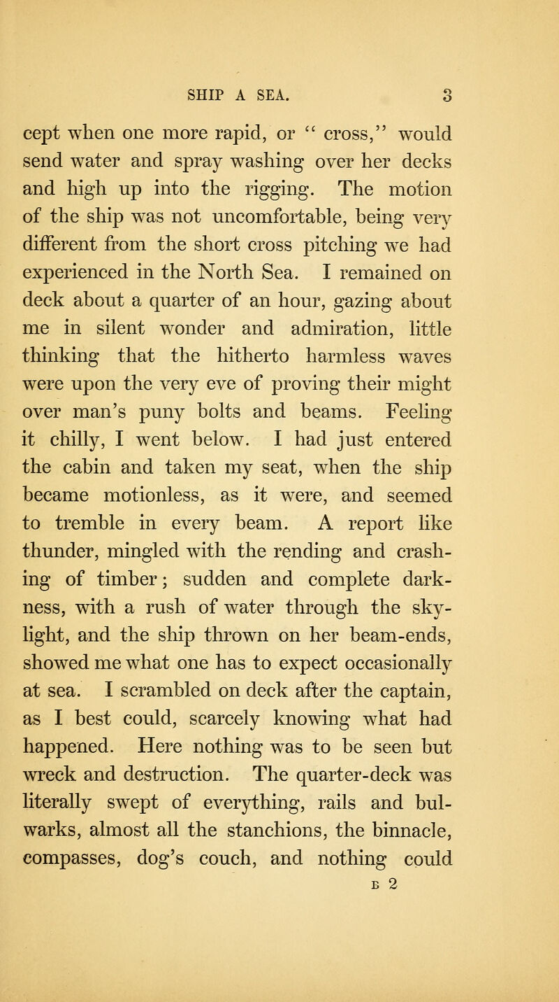 cept when one more rapid, or  cross, would send water and spray washing over her decks and high up into the rigging. The motion of the ship was not uncomfortable, being very different from the short cross pitching we had experienced in the North Sea. I remained on deck about a quarter of an hour, gazing about me in silent wonder and admiration, little thinking that the hitherto harmless waves were upon the very eve of proving their might over man's puny bolts and beams. Feeling it chilly, I went below. I had just entered the cabin and taken my seat, when the ship became motionless, as it were, and seemed to tremble in every beam. A report like thunder, mingled with the rending and crash- ing of timber; sudden and complete dark- ness, with a rush of water through the sky- light, and the ship thrown on her beam-ends, showed me what one has to expect occasionally at sea. I scrambled on deck after the captain, as I best could, scarcely knowing what had happened. Here nothing was to be seen but wreck and destruction. The quarter-deck was literally swept of everything, rails and bul- warks, almost all the stanchions, the binnacle, compasses, dog's couch, and nothing could B 2