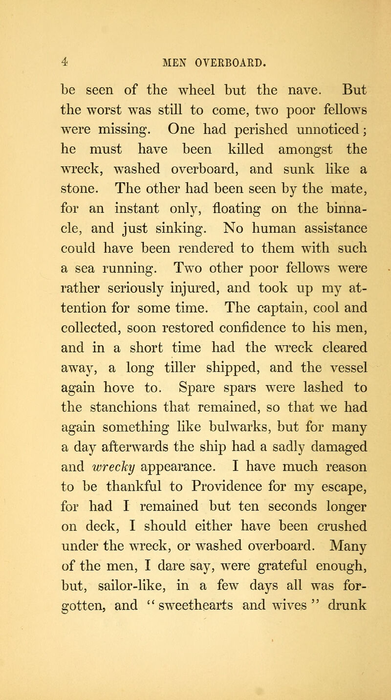 be seen of the wheel but the nave. But the worst was still to come, two poor fellows were missing. One had perished unnoticed; he must have been killed amongst the wreck, washed overboard, and sunk like a stone. The other had been seen by the mate, for an instant only, floating on the binna- cle, and just sinking. No human assistance could have been rendered to them with such a sea running. Two other poor fellows were rather seriously injured, and took up my at- tention for some time. The captain, cool and collected, soon restored confidence to his men, and in a short time had the wreck cleared away, a long tiller shipped, and the vessel again hove to. Spare spars were lashed to the stanchions that remained, so that we had again something like bulwarks, but for many a day afterwards the ship had a sadly damaged and wrecky appearance. I have much reason to be thankful to Providence for my escape, for had I remained but ten seconds longer on deck, I should either have been crushed under the wreck, or washed overboard. Many of the men, I dare say, were grateful enough, but, sailor-like, in a few days all was for- gotten, and  sweethearts and wives  drunk