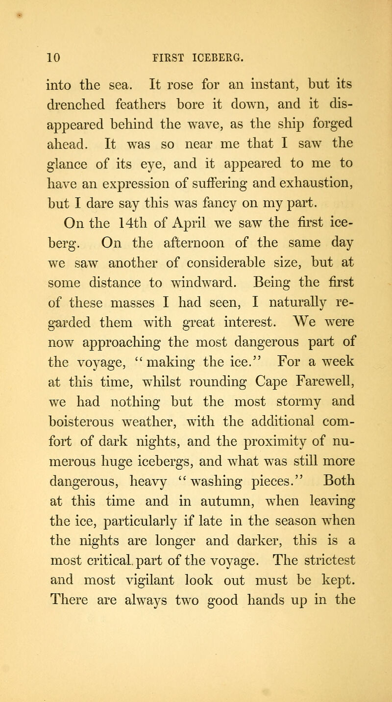 into the sea. It rose for an instant, but its drenched feathers bore it down, and it dis- appeared behind the wave, as the ship forged ahead. It was so near me that I saw the glance of its eye, and it appeared to me to have an expression of suffering and exhaustion, but I dare say this was fancy on my part. On the 14th of April we saw the first ice- berg. On the afternoon of the same day we saw another of considerable size, but at some distance to windward. Being the first of these masses I had seen, I naturally re- garded them with great interest. We were now approaching the most dangerous part of the voyage,  making the ice. For a week at this time, whilst rounding Cape Farewell, we had nothing but the most stormy and boisterous weather, with the additional com- fort of dark nights, and the proximity of nu- merous huge icebergs, and what was still more dangerous, heavy  washing pieces. Both at this time and in autumn, when leaving the ice, particularly if late in the season when the nights are longer and darker, this is a most critical, part of the voyage. The strictest and most vigilant look out must be kept. There are always two good hands up in the