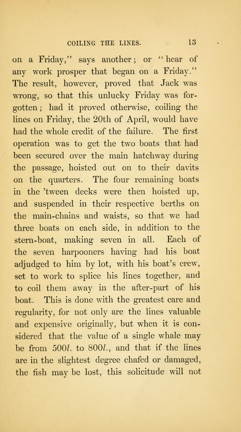 on a Friday, says another; or hear of any work prosper that began on a Friday. The result, however, proved that Jack was wrong, so that this unlucky Friday was for- gotten ; had it proved otherwise, coiling the lines on Friday, the 20th of April, would have had the whole credit of the failure. The first operation was to get the two boats that had been secured over the main hatchway during the passage, hoisted out on to their davits on the quarters. The four remaining boats in the 'tween decks were then hoisted up, and suspended in their respective berths on the main-chains and waists, so that we had three boats on each side, in addition to the stern-boat, making seven in all. Each of the seven harpooners having had his boat adjudged to him by lot, with his boat's crew, set to work to splice his lines together, and to coil them away in the after-part of his boat. This is done with the greatest care and regularity, for not only are the lines valuable and expensive originally, but when it is con- sidered that the value of a single whale may be from 5001. to 800Z., and that if the lines are in the slightest degree chafed or damaged, the fish may be lost, this solicitude will not