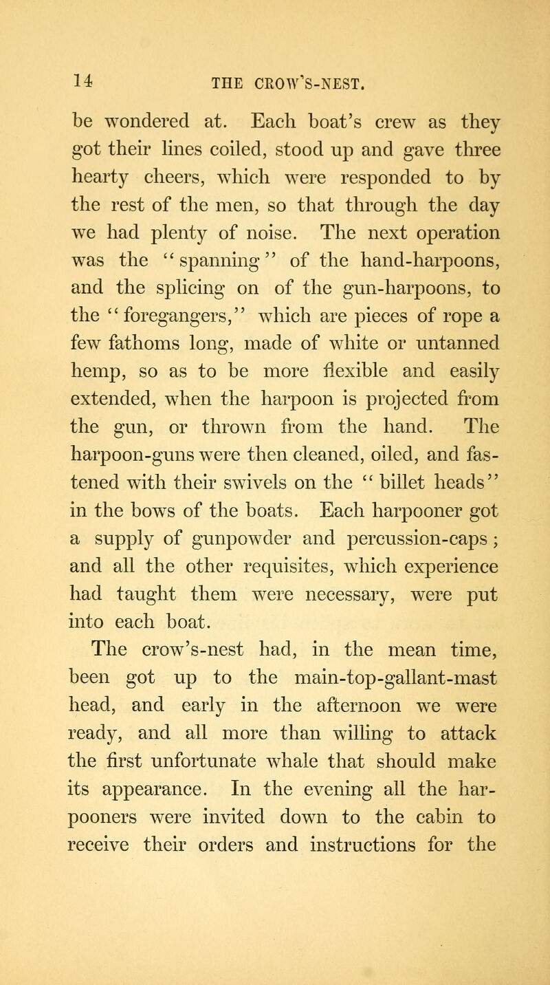 be wondered at. Each boat's crew as they got their lines coiled, stood up and gave three hearty cheers, which were responded to by the rest of the men, so that through the day we had plenty of noise. The next operation was the spanning of the hand-harpoons, and the splicing on of the gun-harpoons, to the foregangers, which are pieces of rope a few fathoms long, made of white or untanned hemp, so as to be more flexible and easily extended, when the harpoon is projected from the gun, or thrown from the hand. The harpoon-guns were then cleaned, oiled, and fas- tened with their swivels on the billet heads in the bows of the boats. Each harpooner got a supply of gunpowder and percussion-caps ; and all the other requisites, which experience had taught them were necessary, were put into each boat. The crow's-nest had, in the mean time, been got up to the main-top-gallant-mast head, and early in the afternoon we were ready, and all more than willing to attack the first unfortunate whale that should make its appearance. In the evening all the har- pooners were invited down to the cabin to receive their orders and instructions for the