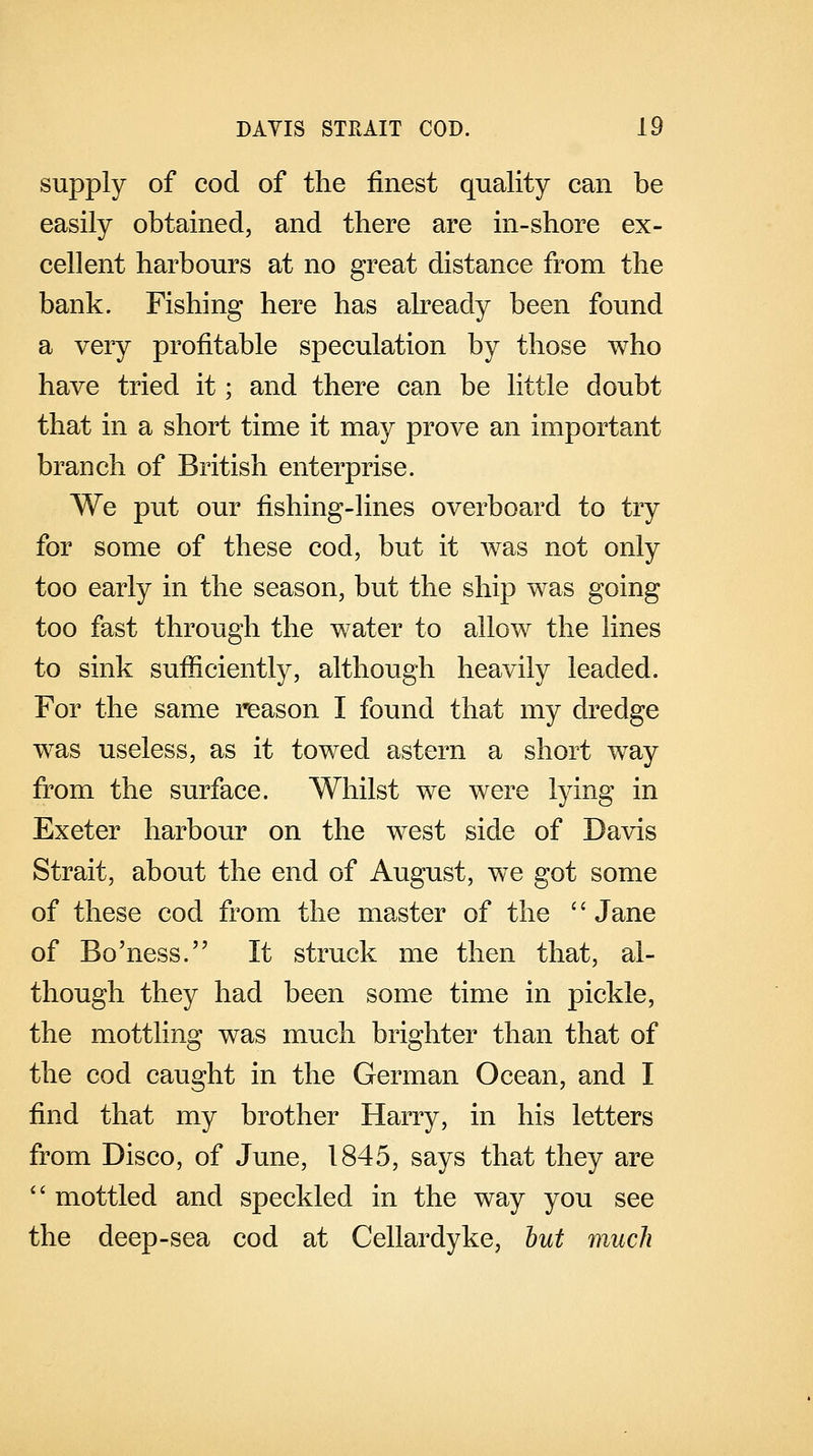 supply of cod of the finest quality can be easily obtained, and there are in-shore ex- cellent harbours at no great distance from the bank. Fishing here has already been found a very profitable speculation by those who have tried it; and there can be little doubt that in a short time it may prove an important branch of British enterprise. We put our fishing-lines overboard to try for some of these cod, but it was not only too early in the season, but the ship was going too fast through the water to allow the lines to sink sufficiently, although heavily leaded. For the same reason I found that my dredge was useless, as it towed astern a short way from the surface. Whilst we were lying in Exeter harbour on the west side of Davis Strait, about the end of August, we got some of these cod from the master of the Jane of Bo'ness. It struck me then that, al- though they had been some time in pickle, the mottling was much brighter than that of the cod caught in the German Ocean, and I find that my brother Harry, in his letters from Disco, of June, 1845, says that they are  mottled and speckled in the way you see the deep-sea cod at Cellardyke, but much