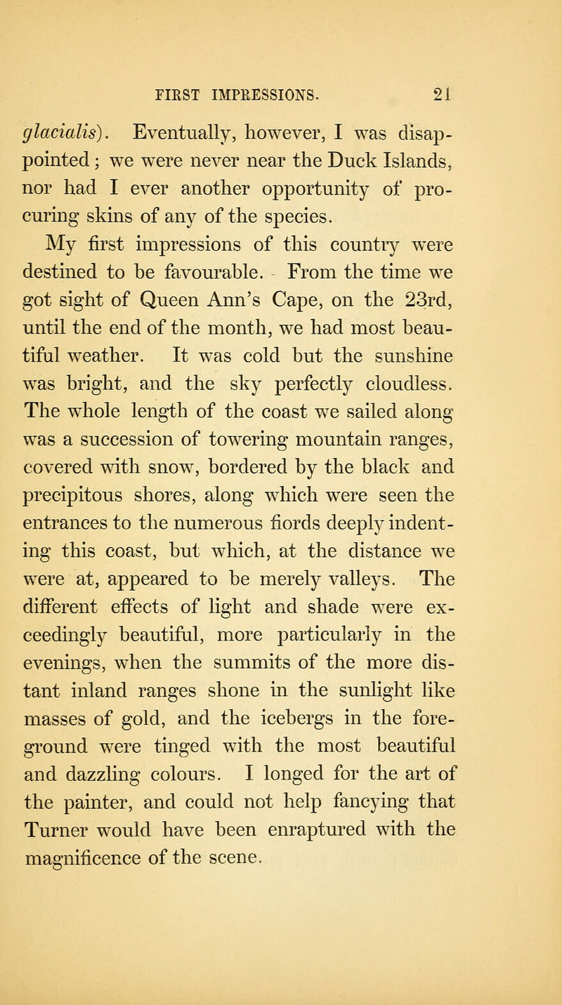 glacialis). Eventually, however, I was disap- pointed ; we were never near the Duck Islands, nor had I ever another opportunity of pro- curing skins of any of the species. My first impressions of this country were destined to be favourable. From the time we got sight of Queen Ann's Cape, on the 23rd, until the end of the month, we had most beau- tiful weather. It was cold but the sunshine was bright, and the sky perfectly cloudless. The whole length of the coast we sailed along was a succession of towering mountain ranges, covered with snow, bordered by the black and precipitous shores, along which were seen the entrances to the numerous fiords deeply indent- ing this coast, but which, at the distance we were at, appeared to be merely valleys. The different effects of light and shade were ex- ceedingly beautiful, more particularly in the evenings, when the summits of the more dis- tant inland ranges shone in the sunlight like masses of gold, and the icebergs in the fore- ground were tinged with the most beautiful and dazzling colours. I longed for the art of the painter, and could not help fancying that Turner would have been enraptured with the magnificence of the scene.