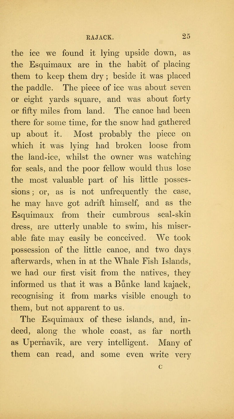 the ice we found it lying upside down, as the Esquimaux are in the habit of placing them to keep them dry; beside it was placed the paddle. The piece of ice was about seven or eight yards square, and was about forty or fifty miles from land. The canoe had been there for some time, for the snow had gathered up about it. Most probably the piece on which it was lying had broken loose from the land-ice, whilst the owner was watching for seals, and the poor fellow would thus lose the most valuable part of his little posses- sions ; or, as is not unfrequently the case, he may have got adrift himself, and as the Esquimaux from their cumbrous seal-skin dress, are utterly unable to swim, his miser- able fate may easily be conceived. We took possession of the little canoe, and two days afterwards, when in at the Whale Fish Islands, we had our first visit from the natives, they informed us that it was a Bunke land kajack, recognising it from marks visible enough to them, but not apparent to us. The Esquimaux of these islands, and, in- deed, along the whole coast, as far north as Upernavik, are very intelligent. Many of them can read, and some even write very c