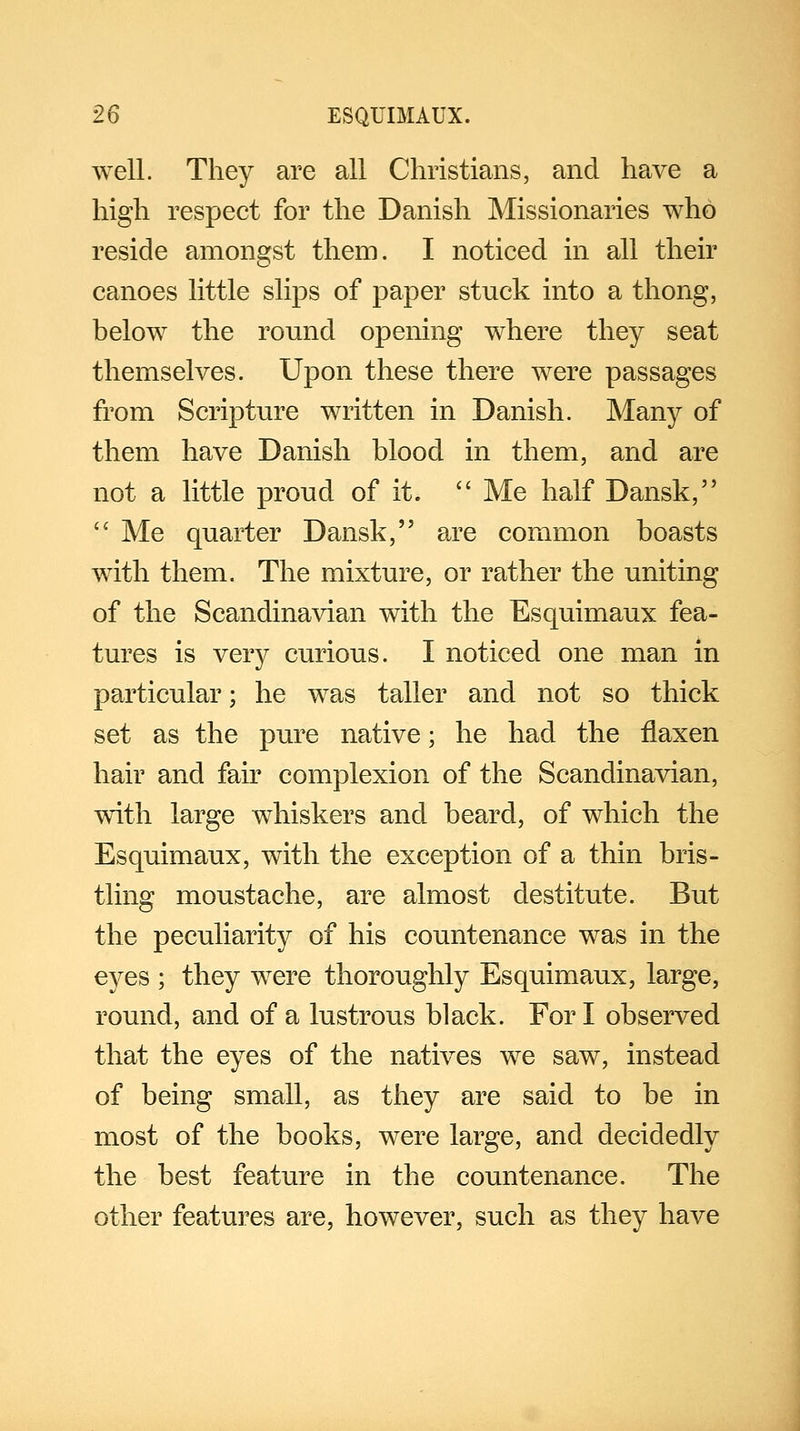 well. They are all Christians, and have a high respect for the Danish Missionaries who reside amongst them. I noticed in all their canoes little slips of paper stuck into a thong, below the round opening where they seat themselves. Upon these there were passages from Scripture written in Danish. Many of them have Danish blood in them, and are not a little proud of it.  Me half Dansk,  Me quarter Dansk, are common boasts with them. The mixture, or rather the uniting of the Scandinavian with the Esquimaux fea- tures is very curious. I noticed one man in particular; he was taller and not so thick set as the pure native; he had the flaxen hair and fair complexion of the Scandinavian, with large whiskers and beard, of which the Esquimaux, with the exception of a thin bris- tling moustache, are almost destitute. But the peculiarity of his countenance was in the eyes ; they were thoroughly Esquimaux, large, round, and of a lustrous black. For I observed that the eyes of the natives we saw, instead of being small, as they are said to be in most of the books, were large, and decidedly the best feature in the countenance. The other features are, however, such as they have