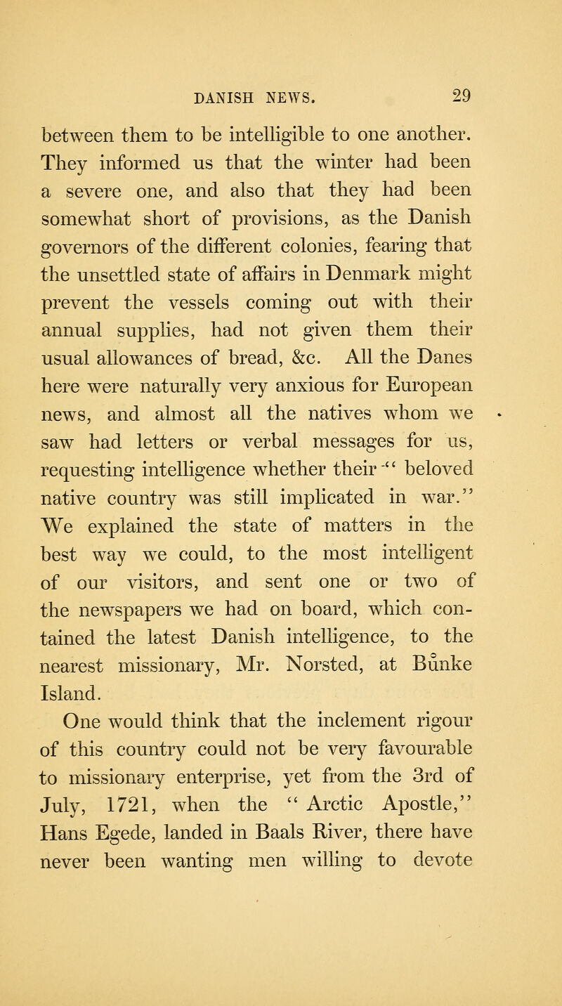 between them to be intelligible to one another. They informed us that the winter had been a severe one, and also that they had been somewhat short of provisions, as the Danish governors of the different colonies, fearing that the unsettled state of affairs in Denmark might prevent the vessels coming out with their annual supplies, had not given them their usual allowances of bread, &c. All the Danes here were naturally very anxious for European news, and almost all the natives whom we saw had letters or verbal messages for us, requesting intelligence whether their '' beloved native country was still implicated in war. We explained the state of matters in the best way we could, to the most intelligent of our visitors, and sent one or two of the newspapers we had on board, which con- tained the latest Danish intelligence, to the nearest missionary, Mr. Norsted, at Bunke Island. One would think that the inclement rigour of this country could not be very favourable to missionary enterprise, yet from the 3rd of July, 1721, when the  Arctic Apostle, Hans Egede, landed in Baals River, there have never been wanting men willing to devote