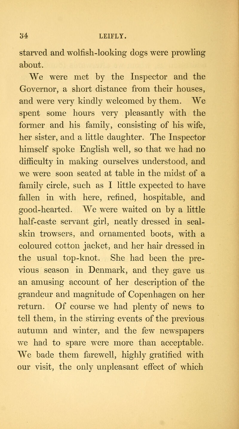 starved and wolfish-looking dogs were prowling about. We were met by the Inspector and the Governor, a short distance from their houses, and were very kindly welcomed by them, We spent some hours very pleasantly with the former and his family, consisting of his wife, her sister, and a little daughter. The Inspector himself spoke English well, so that we had no difficulty in making ourselves understood, and we were soon seated at table in the midst of a family circle, such as I little expected to have fallen in with here, refined, hospitable, and good-hearted. We were waited on by a little half-caste servant girl, neatly dressed in seal- skin trowsers, and ornamented boots, with a coloured cotton jacket, and her hair dressed in the usual top-knot. She had been the pre- vious season in Denmark, and they gave us an amusing account of her description of the grandeur and magnitude of Copenhagen on her return. Of course we had plenty of news to tell them, in the stirring events of the previous autumn and winter, and the few newspapers we had to spare were more than acceptable. We bade them farewell, highly gratified with our visit, the only unpleasant effect of which